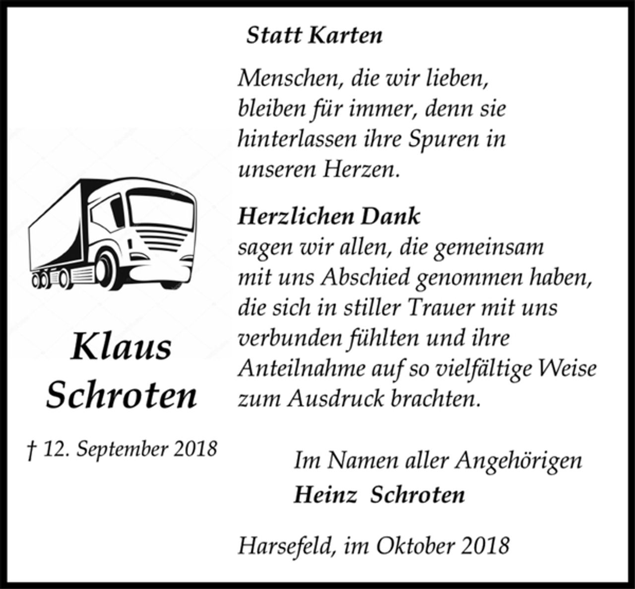 <p>Klaus<br />Schroten<br />† 12. September 2018<br />Statt Karten<br />Menschen, die wir lieben,<br />bleiben für immer, denn sie<br />hinterlassen ihre Spuren in<br />unseren Herzen.<br />Herzlichen Dank<br />sagen wir allen, die gemeinsam<br />mit uns Abschied genommen haben,<br />die sich in stiller Trauer mit uns<br />verbunden fühlten und ihre<br />Anteilnahme auf so vielfältige Weise<br />zum Ausdruck brachten.<br />Im Namen aller Angehörigen<br />Heinz Schroten<br />Harsefeld, im Oktober 2018</p>