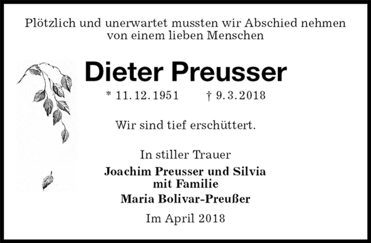 <p>Plötzlich und unerwartet mussten wir Abschied nehmen von einem lieben Menschen<br />Dieter Preusser<br />* 11. 12. 1951 † 9. 3. 2018<br />Wir sind tief erschüttert.<br />In stiller Trauer<br />Joachim Preusser und Silvia<br />mit Familie<br />Maria Bolivar-Preußer<br />Im April 2018</p>