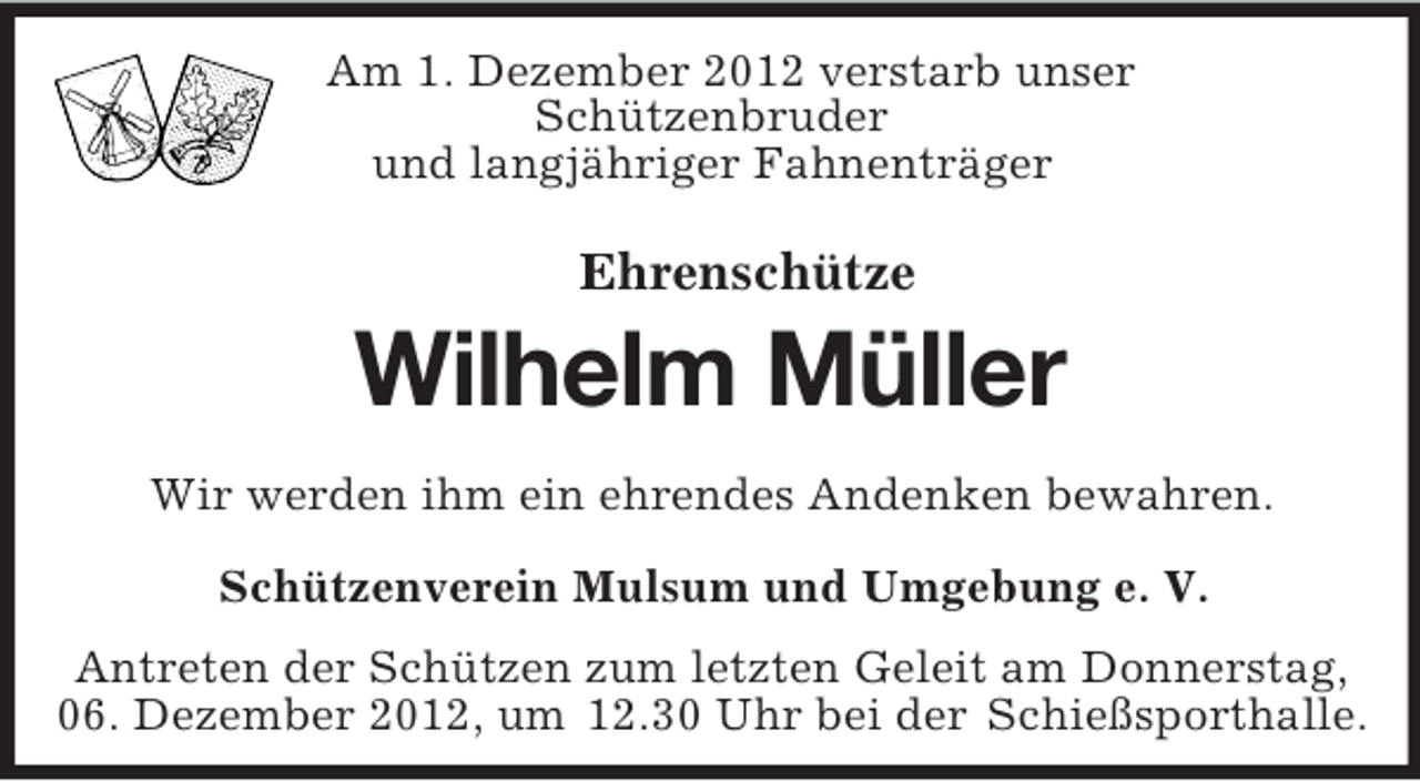 <p>Am 1. Dezember 2012 verstarb unser<br />Schützenbruder<br />und langjähriger Fahnenträger<br />Ehrenschütze</p><p>Wilhelm Müller<br />Wir werden ihm ein ehrendes Andenken bewahren.<br />Schützenverein Mulsum und Umgebung e. V.<br />Antreten der Schützen zum letzten Geleit am Donnerstag,<br />06. Dezember 2012, um 12.30 Uhr bei der Schießsporthalle.</p>
