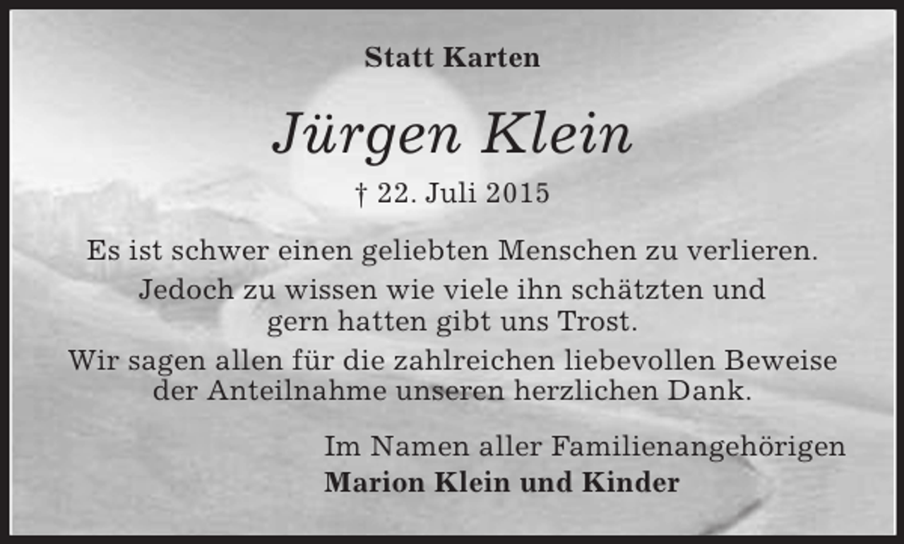 <p>Statt Karten<br />Jürgen Klein<br />† 22. Juli 2015<br />Es ist schwer einen geliebten Menschen zu verlieren.<br />Jedoch zu wissen wie viele ihn schätzten und<br />gern hatten gibt uns Trost.<br />Wir sagen allen für die zahlreichen liebevollen Beweise der Anteilnahme unseren herzlichen Dank.<br />Im Namen aller Familienangehörigen<br />Marion Klein und Kinder</p>