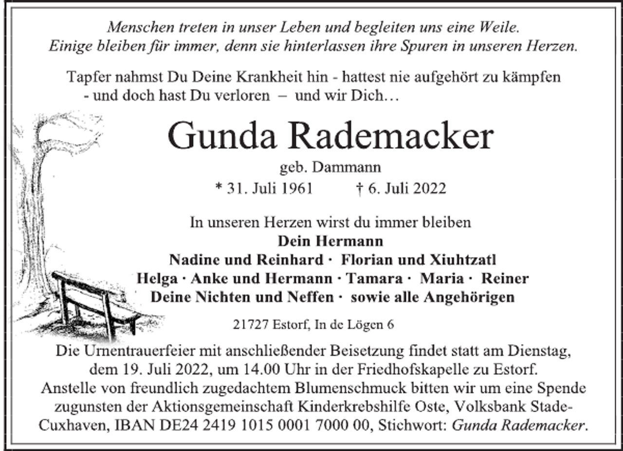 <p>Menschen treten in unser Leben und begleiten uns eine Weile.<br />Einige bleiben für immer, denn sie hinterlassen ihre Spuren in unseren Herzen.<br />Tapfer nahmst Du Deine Krankheit hin - hattest nie aufgehört zu kämpfen<br />- und doch hast Du verloren - und wir Dich…<br />Gunda Rademacker<br />geb. Dammann<br />* 31. Juli 1961 † 6. Juli 2022<br />In unseren Herzen wirst du immer bleiben<br />Dein Hermann<br />Nadine und Reinhard ∙ Florian und Xiuhtzatl<br />Helga ∙ Anke und Hermann ∙ Tamara ∙ Maria ∙ Reiner<br />Deine Nichten und Neffen ∙ sowie alle Angehörigen<br />21727 Estorf, In de Lögen 6<br />Die Urnentrauerfeier mit anschließender Beisetzung findet statt am Dienstag,<br />dem 19. Juli 2022, um 14.00 Uhr in der Friedhofskapelle zu Estorf.<br />Anstelle von freundlich zugedachtem Blumenschmuck bitten wir um eine Spende<br />zugunsten der Aktionsgemeinschaft Kinderkrebshilfe Oste, Volksbank StadeCuxhaven, IBAN DE24 2419 1015 0001 7000 00, Stichwort: Gunda Rademacker.</p>