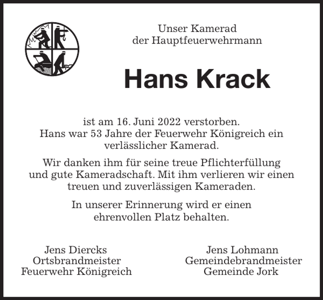 <p>Unser Kamerad<br />der Hauptfeuerwehrmann<br />Hans Krack<br />ist am 16. Juni 2022 verstorben.<br />Hans war 53 Jahre der Feuerwehr Königreich ein<br />verlässlicher Kamerad.<br />Wir danken ihm für seine treue Pflichterfüllung<br />und gute Kameradschaft. Mit ihm verlieren wir einen<br />treuen und zuverlässigen Kameraden.<br />In unserer Erinnerung wird er einen<br />ehrenvollen Platz behalten.<br />Jens Diercks Jens Lohmann<br />Ortsbrandmeister Gemeindebrandmeister<br />Feuerwehr Königreich Gemeinde Jork</p>