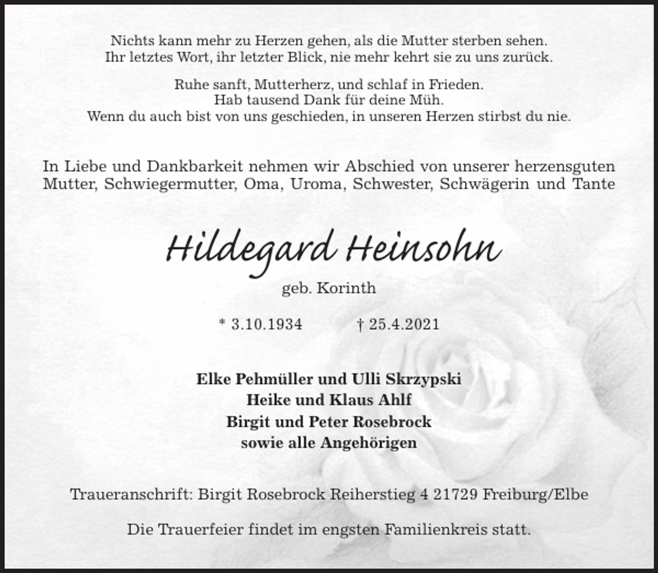 <p>Nichts kann mehr zu Herzen gehen, als die Mutter sterben sehen.<br />Ihr letztes Wort, ihr letzter Blick, nie mehr kehrt sie zu uns zurück.<br />Ruhe sanft, Mutterherz, und schlaf in Frieden.<br />Hab tausend Dank für deine Müh.<br />Wenn du auch bist von uns geschieden, in unseren Herzen stirbst du nie.<br />In Liebe und Dankbarkeit nehmen wir Abschied von unserer herzensguten<br />Mutter, Schwiegermutter, Oma, Uroma, Schwester, Schwägerin und Tante<br />Hildegard Heinsohn<br />geb. Korinth<br />* 3.10.1934 † 25.4.2021<br />Elke Pehmüller und Ulli Skrzypski<br />Heike und Klaus Ahlf<br />Birgit und Peter Rosebrock<br />sowie alle Angehörigen<br />Traueranschrift: Birgit Rosebrock Reiherstieg 4 21729 Freiburg/Elbe</p>
<p>Die Trauerfeier findet im engsten Familienkreis statt.</p>
