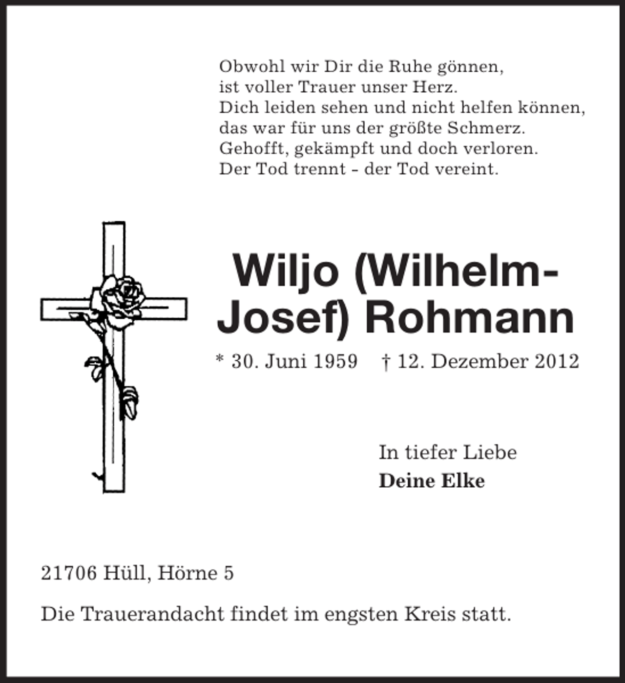 <p>Obwohl wir Dir die Ruhe gönnen,<br />ist voller Trauer unser Herz.<br />Dich leiden sehen und nicht helfen können,<br />das war für uns der größte Schmerz.<br />Gehofft, gekämpft und doch verloren.<br />Der Tod trennt - der Tod vereint.</p><p>Wiljo (WilhelmJosef) Rohmann<br />* 30. Juni 1959</p><p>† 12. Dezember 2012</p><p>In tiefer Liebe<br />Deine Elke</p><p>21706 Hüll, Hörne 5<br />Die Trauerandacht findet im engsten Kreis statt.</p>