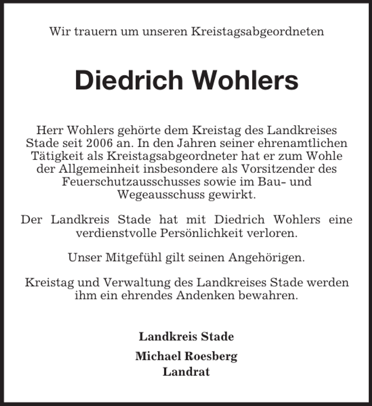 <p>Wir trauern um unseren Kreistagsabgeordneten<br />Diedrich Wohlers<br />Herr Wohlers gehörte dem Kreistag des Landkreises<br />Stade seit 2006 an. In den Jahren seiner ehrenamtlichen Tätigkeit als Kreistagsabgeordneter hat er zum Wohle der Allgemeinheit insbesondere als Vorsitzender des<br />Feuerschutzausschusses sowie im Bau- und<br />Wegeausschuss gewirkt.</p><p>Der Landkreis Stade hat mit Diedrich Wohlers eine<br />verdienstvolle Persönlichkeit verloren.</p><p>Unser Mitgefühl gilt seinen Angehörigen.</p><p>Kreistag und Verwaltung des Landkreises Stade werden ihm ein ehrendes Andenken bewahren.<br />Landkreis Stade<br />Michael Roesberg<br />Landrat</p>