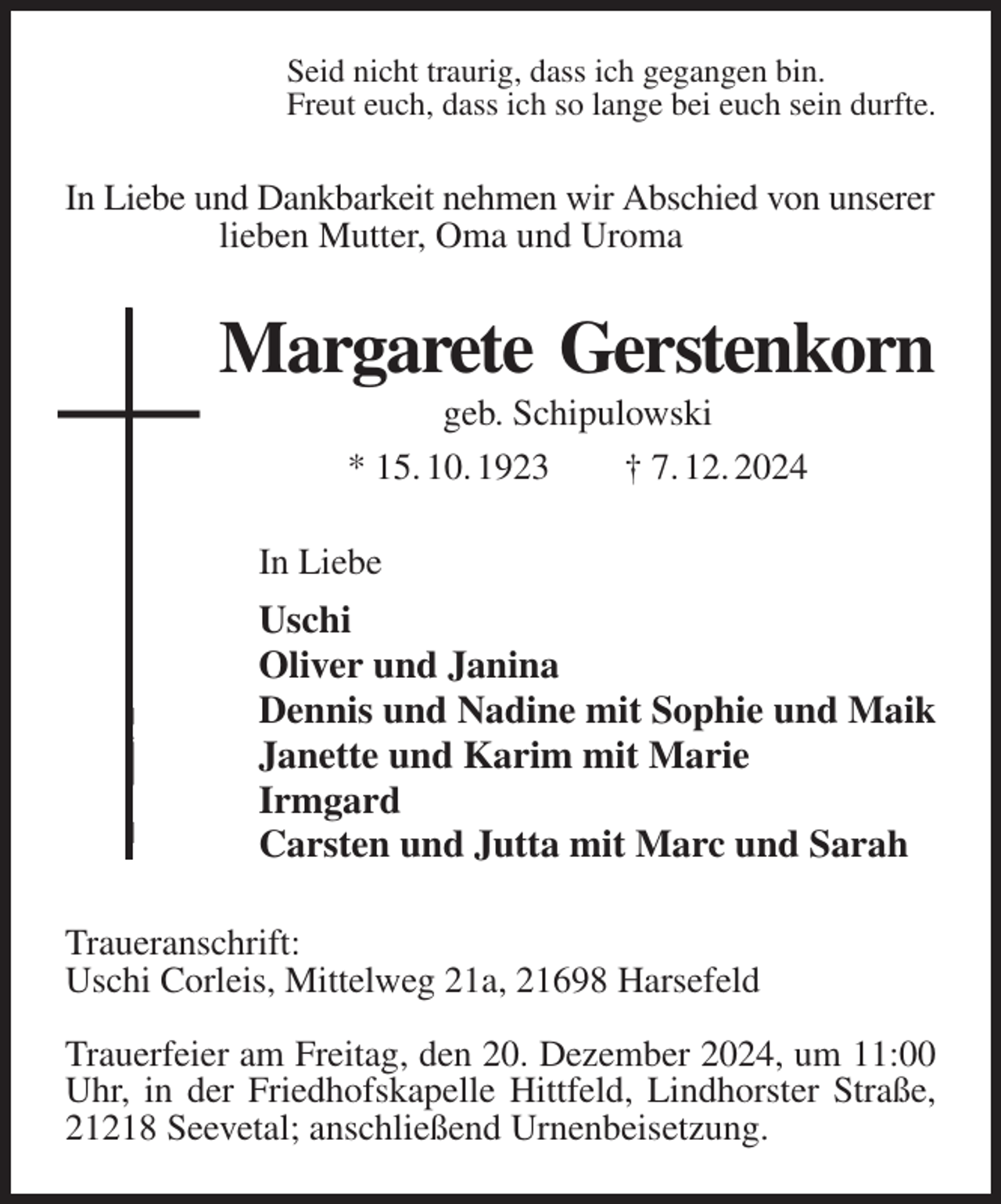 <p>Seid nicht traurig, dass ich gegangen bin.<br />Freut euch, dass ich so lange bei euch sein durfte.<br />In Liebe und Dankbarkeit nehmen wir Abschied von unserer<br />lieben Mutter, Oma und Uroma<br />Margarete Gerstenkorn<br />geb. Schipulowski<br />* 15. 10. 1923 † 7. 12. 2024<br />In Liebe<br />Uschi<br />Oliver und Janina<br />Dennis und Nadine mit Sophie und Maik<br />Janette und Karim mit Marie<br />Irmgard<br />Carsten und Jutta mit Marc und Sarah<br />Traueranschrift:<br />Uschi Corleis, Mittelweg 21a, 21698 Harsefeld</p><p>Trauerfeier am Freitag, den 20. Dezember 2024, um 11:00 Uhr, in der Friedhofskapelle Hittfeld, Lindhorster Straße, 21218 Seevetal; anschließend Urnenbeisetzung.</p>