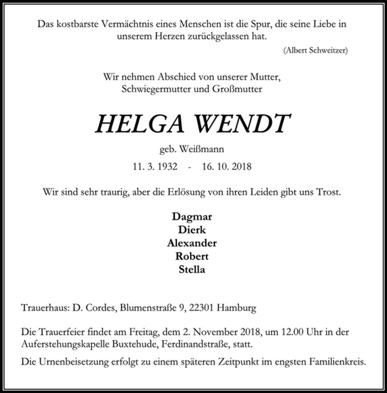<p>Das kostbarste Vermächtnis eines Menschen ist die Spur, die seine Liebe in unserem Herzen zurückgelassen hat.<br />(Albert Schweitzer)<br />Wir nehmen Abschied von unserer Mutter,<br />Schwiegermutter und Großmutter<br />Helga Wendt<br />geb. Weißmann<br />11. 3. 1932 - 16. 10. 2018<br />Wir sind sehr traurig, aber die Erlösung von ihren Leiden gibt uns Trost.#<br />Dagmar<br />Dierk<br />Alexander<br />Robert<br />Stella<br />Trauerhaus: D. Cordes, Blumenstraße 9, 22301 Hamburg<br />Die Trauerfeier findet am Freitag, dem 2. November 2018, um 12.00 Uhr in der Auferstehungskapelle Buxtehude, Ferdinandstraße, statt.<br />Die Urnenbeisetzung erfolgt zu einem späteren Zeitpunkt im engsten Familienkreis.</p>