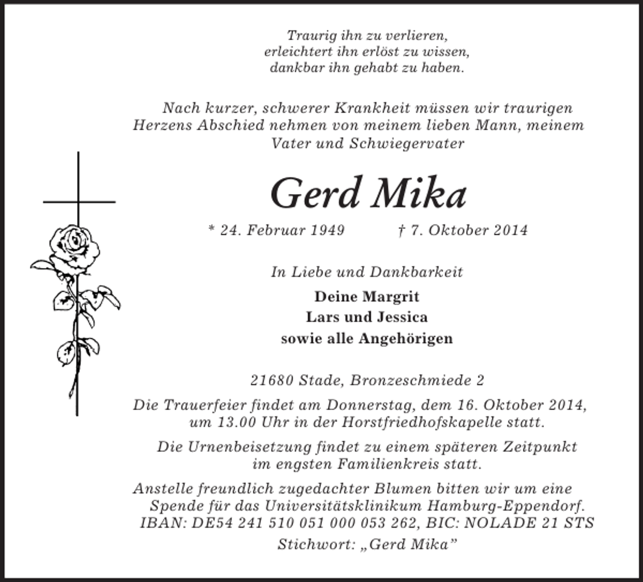 <p>Traurig ihn zu verlieren,<br />erleichtert ihn erlöst zu wissen,<br />dankbar ihn gehabt zu haben.<br />Nach kurzer, schwerer Krankheit müssen wir traurigen<br />Herzens Abschied nehmen von meinem lieben Mann, meinem Vater und Schwiegervater<br />Gerd Mika<br />* 24. Februar 1949 † 7. Oktober 2014<br />In Liebe und Dankbarkeit<br />Deine Margrit<br />Lars und Jessica<br />sowie alle Angehörigen<br />21680 Stade, Bronzeschmiede 2<br />Die Trauerfeier findet am Donnerstag, dem 16. Oktober 2014, um 13.00 Uhr in der Horstfriedhofskapelle statt.<br />Die Urnenbeisetzung findet zu einem späteren Zeitpunkt<br />im engsten Familienkreis statt.<br />Anstelle freundlich zugedachter Blumen bitten wir um eine Spende für das Universitätsklinikum Hamburg-Eppendorf.<br />IBAN: DE54 241 510 051 000 053 262, BIC: NOLADE 21 STS<br />Stichwort: „Gerd Mika”</p>