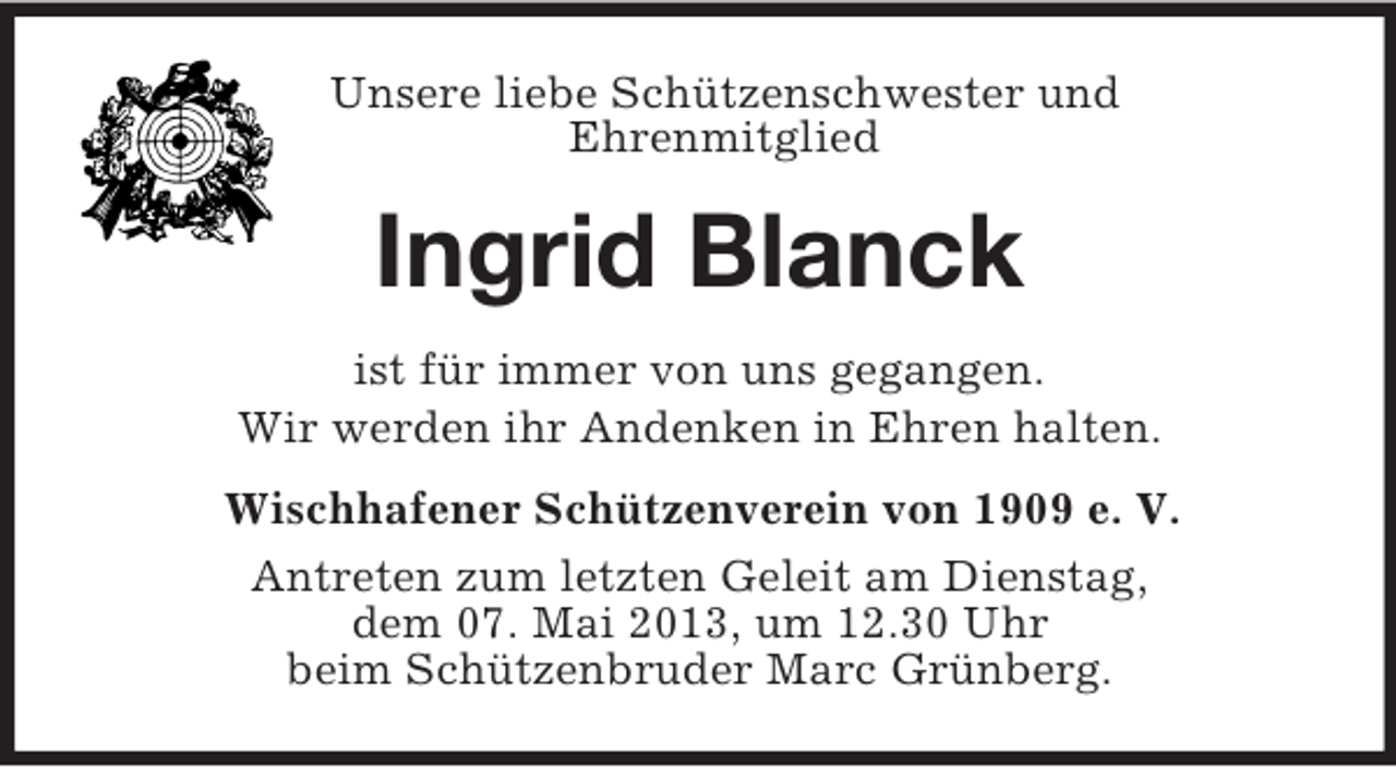<p>Unsere liebe Schützenschwester und<br />Ehrenmitglied</p><p>Ingrid Blanck<br />ist für immer von uns gegangen.<br />Wir werden ihr Andenken in Ehren halten.<br />Wischhafener Schützenverein von 1909 e. V.<br />Antreten zum letzten Geleit am Dienstag,<br />dem 07. Mai 2013, um 12.30 Uhr<br />beim Schützenbruder Marc Grünberg.</p>