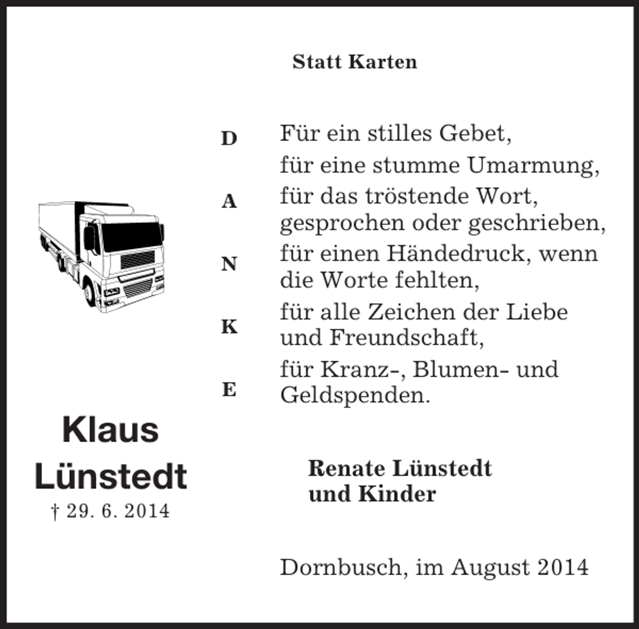 <p>D</p><p>A</p><p>N</p><p>K</p><p>E<br />Klaus<br />Lünstedt<br />† 29. 6. 2014</p><p>Statt Karten<br />Für ein stilles Gebet,<br />für eine stumme Umarmung,<br />für das tröstende Wort,<br />gesprochen oder geschrieben,<br />für einen Händedruck, wenn die Worte fehlten,<br />für alle Zeichen der Liebe und Freundschaft,<br />für Kranz-, Blumen- und Geldspenden.<br />Renate Lünstedt<br />und Kinder<br />Dornbusch, im August 2014</p>