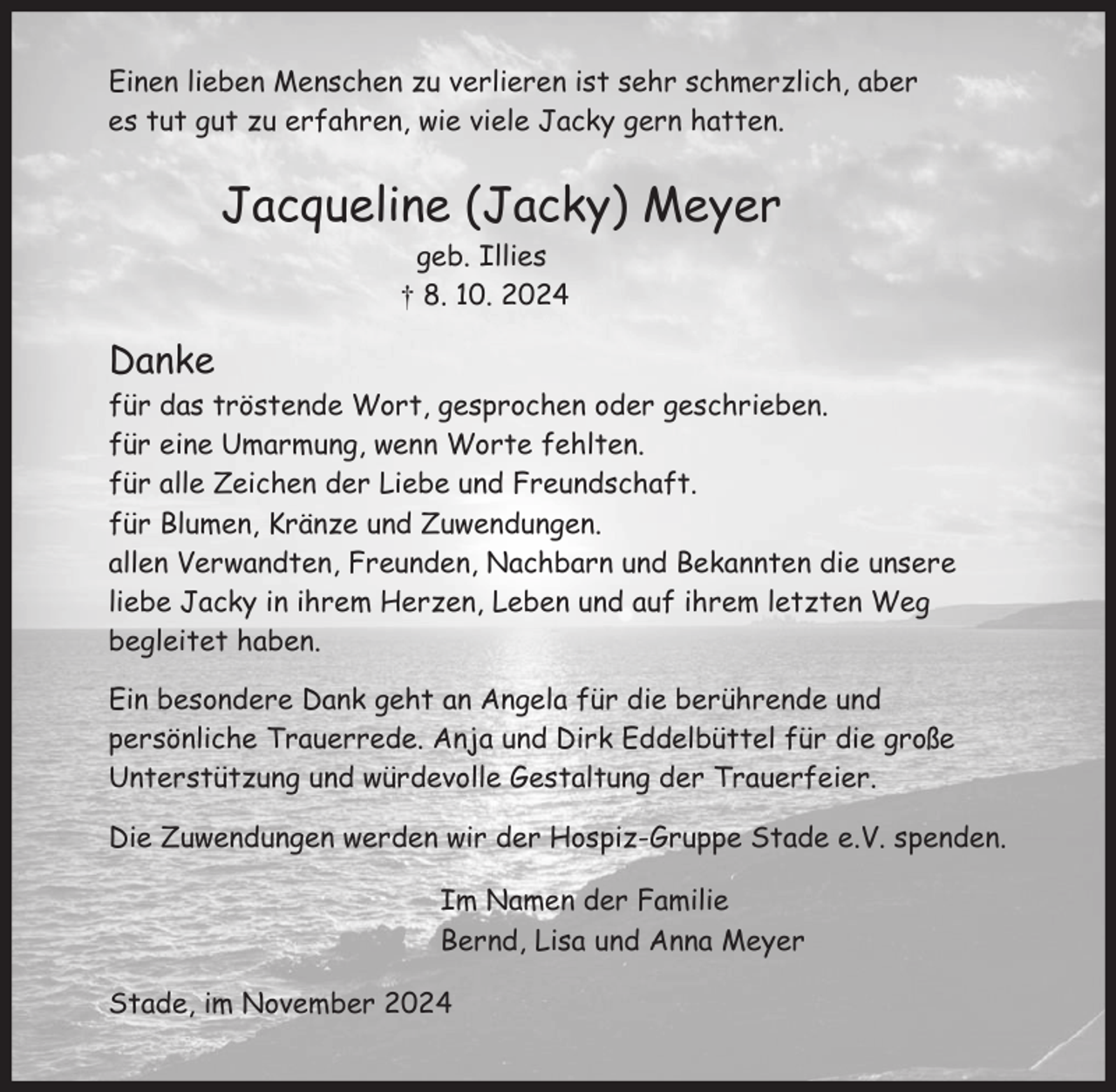 <p>Einen lieben Menschen zu verlieren ist sehr schmerzlich, aber<br />es tut gut zu erfahren, wie viele Jacky gern hatten.<br />Jacqueline (Jacky) Meyer<br />geb. Ilies<br />† 8. 10. 2024<br />Danke<br />für das tröstende Wort, gesprochen oder geschrieben.<br />für eine Umarmung, wenn Worte fehlten.<br />für alle Zeichen der Liebe und Freundschaft.<br />für Blumen, Kränze und Zuwendungen.<br />allen Verwandten, Freunden, Nachbarn und Bekannten die unsere<br />liebe Jacky in ihrem Herzen, Leben und auf ihrem letzten Weg<br />begleitet haben.<br />Ein besonderer Dank geht an Angela für die berührende und<br />persönliche Trauerrede. Anja und Dirk Eddelbüttel für die große<br />Unterstützung und würdevolle Gestaltung der Trauerfeier.<br />Die Zuwendungen werden wir der Hospiz-Gruppe Stade e.V. spenden.<br />Im Namen der Familie<br />Bernd, Lisa und Anna Meyer<br />Stade, im November 2024</p>