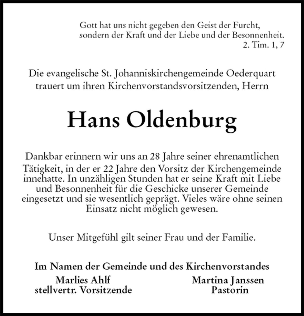 <p>Gott hat uns nicht gegeben den Geist der Furcht,<br />sondern der Kraft und der Liebe und der Besonnenheit.<br />2. Tim. 1, 7<br />Die evangelische St. Johanniskirchengemeinde Oederquart trauert um ihren Kirchenvorstandsvorsitzenden, Herrn<br />Hans Oldenburg<br />Dankbar erinnern wir uns an 28 Jahre seiner ehrenamtlichen Tätigkeit, in der er 22 Jahre den Vorsitz der Kirchengemeinde innehatte. In unzähligen Stunden hat er seine Kraft mit Liebe und Besonnenheit für die Geschicke unserer Gemeinde<br />eingesetzt und sie wesentlich geprägt. Vieles wäre ohne seinen<br />Einsatz nicht möglich gewesen.<br />Unser Mitgefühl gilt seiner Frau und der Familie.<br />Im Namen der Gemeinde und des Kirchenvorstandes<br />Marlies Ahlf Martina Janssen<br />stellvertr. Vorsitzende Pastorin</p>
