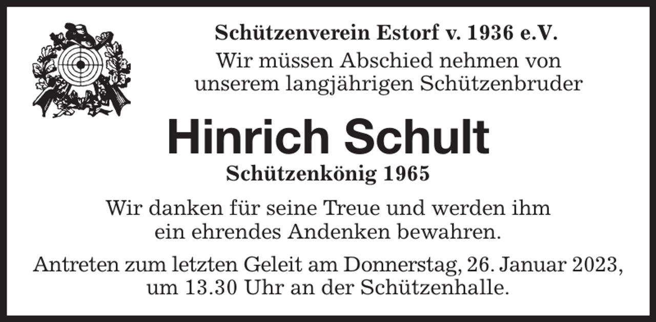 <p>Schützenverein Estorf v. 1936 e.V.</p><p>Wir müssen Abschied nehmen von<br />unserem langjährigen Schützenbruder<br />Hinrich Schult<br />Schützenkönig 1965<br />Wir danken für seine Treue und werden ihm<br />ein ehrendes Andenken bewahren.<br />Antreten zum letzten Geleit am Donnerstag, 26. Januar 2023, um 13.30 Uhr an der Schützenhalle.</p>