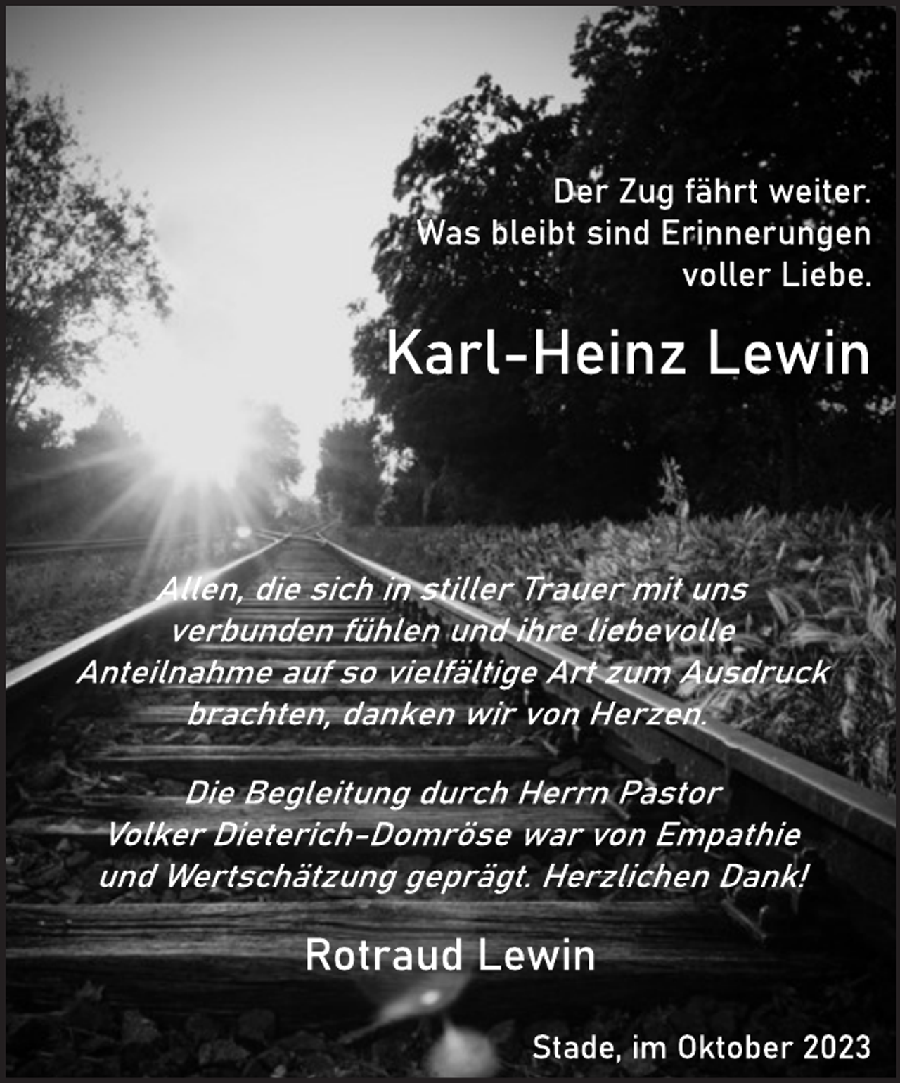 <p>Der Zug fährt weiter.<br />Was bleibt sind Erinnerungen<br />voller Liebe.<br />Karl-Heinz Lewin<br />then dle sich institer Traver mit uns<br />verbunden fühlen unb inte hebevalle<br />Anteilnahme aur so vielfältige Alt aum Busdruck brachten, danken wir von, Herzen<br />Die Begleitung durch Herrn Pästor<br />Votker Dieferich-Domröse war von Empathie und Wertschätzung geprägt. Herzlichen Dank!<br />Rotraud Lewin<br />Stade, im Oktober 2023</p>