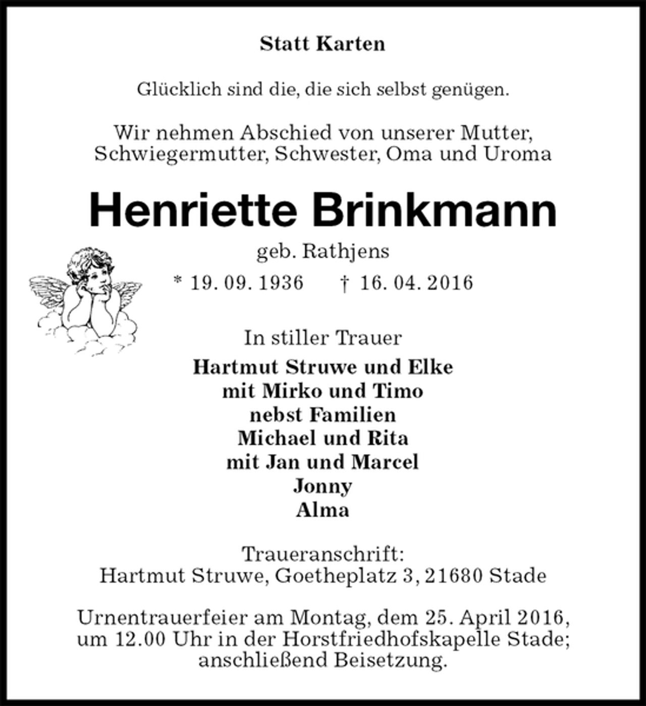 <p>Statt Karten<br />Glücklich sind die, die sich selbst genügen.<br />Wir nehmen Abschied von unserer Mutter,<br />Schwiegermutter, Schwester, Oma und Uroma<br />Henriette Brinkmann<br />geb. Rathjens<br />* 19. 09. 1936 † 16. 04. 2016<br />In stiller Trauer<br />Hartmut Struwe und Elke<br />mit Mirko und Timo<br />nebst Familien<br />Michael und Rita<br />mit Jan und Marcel<br />Jonny<br />Alma<br />Traueranschrift:<br />Hartmut Struwe, Goetheplatz 3, 21680 Stade<br />Urnentrauerfeier am Montag, dem 25. April 2016,<br />um 12.00 Uhr in der Horstfriedhofskapelle Stade;<br />anschließend Beisetzung.</p>