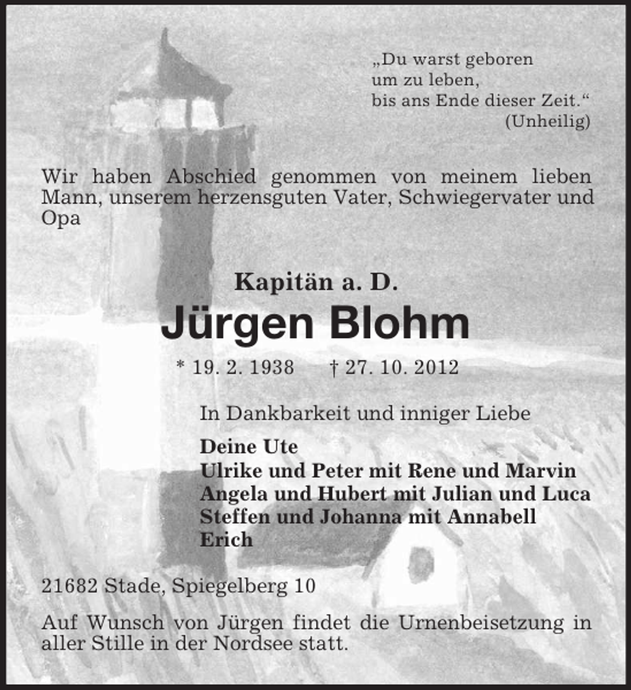 <p>„Du warst geboren<br />um zu leben,<br />bis ans Ende dieser Zeit.“<br />(Unheilig)</p><p>Wir haben Abschied genommen von meinem lieben<br />Mann, unserem herzensguten Vater, Schwiegervater und<br />Opa</p><p>Kapitän a. D.</p><p>Jürgen Blohm<br />* 19. 2. 1938</p><p>† 27. 10. 2012</p><p>In Dankbarkeit und inniger Liebe<br />Deine Ute<br />Ulrike und Peter mit Rene und Marvin<br />Angela und Hubert mit Julian und Luca<br />Steffen und Johanna mit Annabell<br />Erich<br />21682 Stade, Spiegelberg 10<br />Auf Wunsch von Jürgen findet die Urnenbeisetzung in<br />aller Stille in der Nordsee statt.</p>