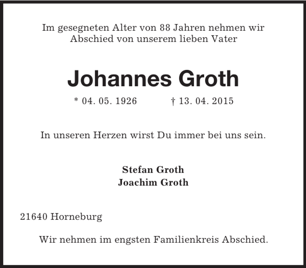 <p>Im gesegneten Alter von 88 Jahren nehmen wir<br />Abschied von unserem lieben Vater<br />Johannes Groth<br />* 04. 05. 1926 † 13. 04. 2015<br />In unseren Herzen wirst Du immer bei uns sein.<br />Stefan Groth<br />Joachim Groth<br />21640 Horneburg<br />Wir nehmen im engsten Familienkreis Abschied.</p>