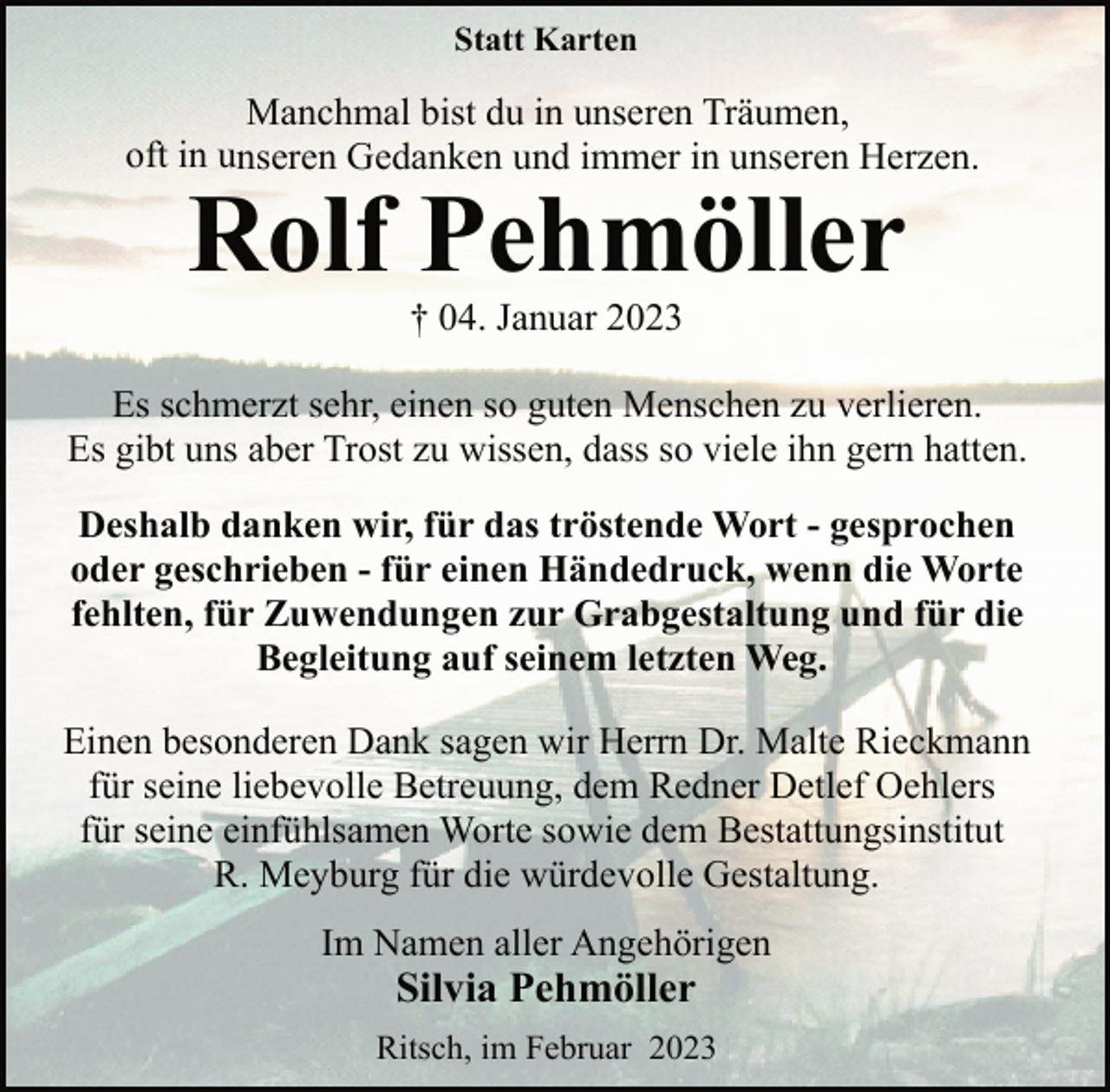 <p>Statt Karten<br />Manchmal bist du in unseren Träumen,<br />oft in unseren Gedanken und immer in unseren Herzen.<br />Rolf Pehmöller<br />† 04. Januar 2023<br />Es schmerzt sehr, einen so guten Menschen zu verlieren.<br />Es gibt uns aber Trost zu wissen, dass so viele ihn gern hatten.<br />Deshalb danken wir, für das tröstende Wort - gesprochen<br />oder geschrieben - für einen Händedruck, wenn die Worte<br />fehlten, für Zuwendungen zur Grabgestaltung und für die<br />Begleitung auf seinem letzten Weg.<br />Einen besonderen Dank sagen wir Herrn Dr. Malte Rieckmann<br />für seine liebevolle Betreuung, dem Redner Detlef Oehlers<br />für seine einfühlsamen Worte sowie dem Bestattungsinstitut<br />R. Meyburg für die würdevolle Gestaltung.<br />Im Namen aller Angehörigen<br />Silvia Pehmöller<br />Ritsch, im Februar 2023</p>