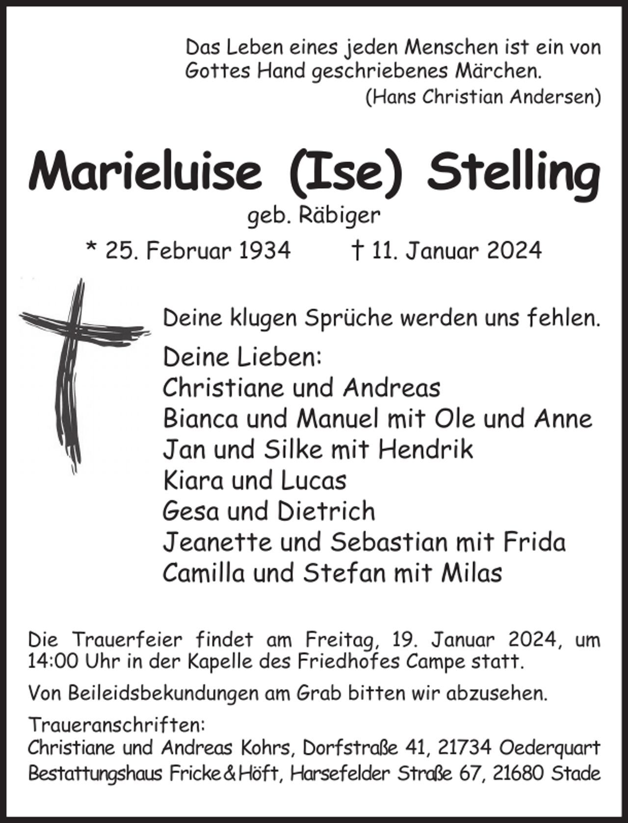 <p>Das Leben eines jeden Menschen ist ein von<br />Gottes Hand geschriebenes Märchen.<br />(Hans Christian Andersen)<br />Marieluise (Ise) Stelling<br />geb. Räbiger<br />* 25. Februar 1934 † 11. Januar 2024<br />Deine klugen Sprüche werden uns fehlen.<br />Deine Lieben:<br />Christiane und Andreas<br />Bianca und Manuel mit Ole und Anne<br />Jan und Silke mit Hendrik<br />Kiara und Lucas<br />Gesa und Dietrich<br />Jeanette und Sebastian mit Frida<br />Camilla und Stefan mit Milas<br />Die Trauerfeier findet am Freitag, 19. Januar 2024, um 14:00 Uhr in der Kapelle des Friedhofes Campe statt.<br />Von Beileidsbekundungen am Grab bitten wir abzusehen.<br />Traueranschriften:<br />Christiane und Andreas Kohrs, Dorfstraße 41, 21734 Oederquart<br />Bestattungshaus Fricke &amp; Höft, Harsefelder Straße 67, 21680 Stade</p>