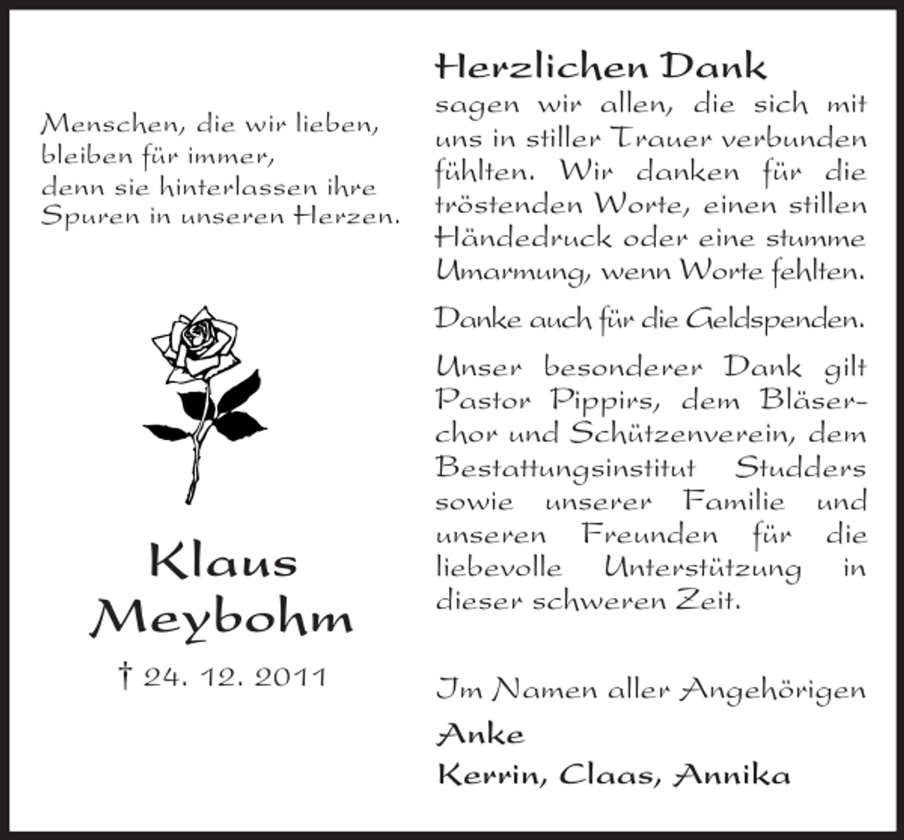 <p>Herzlichen Dank<br />Menschen, die wir lieben,<br />bleiben für immer,<br />denn sie hinterlassen ihre<br />Spuren in unseren Herzen.</p><p>Klaus<br />Meybohm<br />† 24. 12. 2011</p><p>sagen wir allen, die sich mit<br />uns in stiller Trauer verbunden<br />fühlten. Wir danken für die<br />tröstenden Worte, einen stillen<br />Händedruck oder eine stumme<br />Umarmung, wenn Worte fehlten.<br />Danke auch für die Geldspenden.<br />Unser besonderer Dank gilt<br />Pastor Pippirs, dem Bläserchor und Schützenverein, dem<br />Bestattungsinstitut Studders<br />sowie unserer Familie und<br />unseren Freunden für die<br />liebevolle Unterstützung in<br />dieser schweren Zeit.<br />Im Namen aller Angehörigen<br />Anke<br />Kerrin, Claas, Annika</p>
