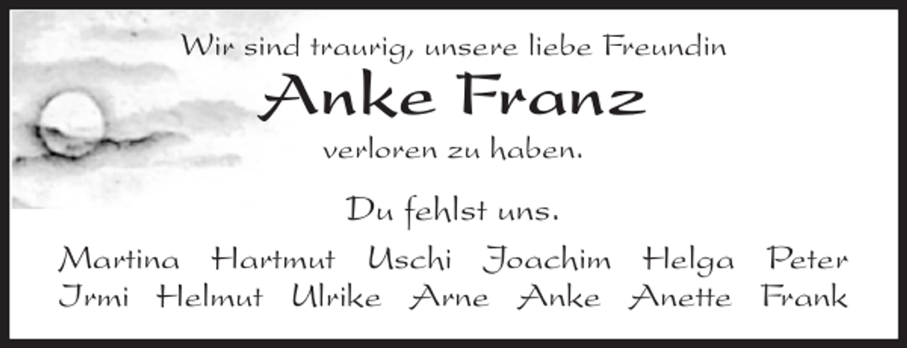 <p>Wir sind traurig, unsere liebe Freundin<br />Anke Franz<br />verloren zu haben.</p>
<p>Du fehlst uns.<br />Martina Hartmut Uschi Joachim Helga Peter<br />Irmi Helmut Ulrike Arne Anke Anette Frank</p>