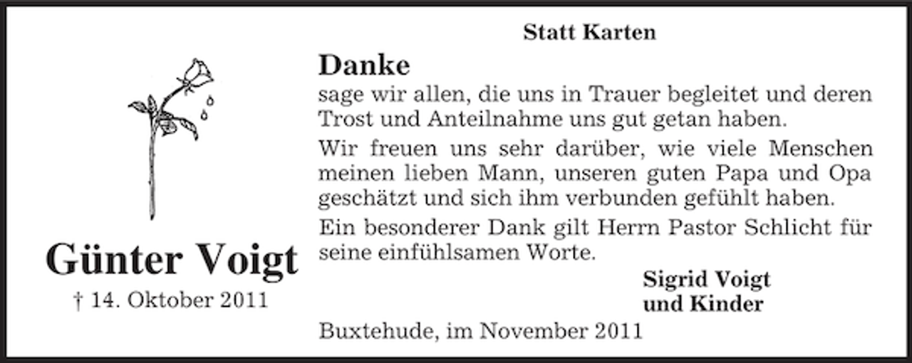 <p>Günter Voigt<br />† 14. Oktober 2011<br />Statt Karten<br />Danke<br />sage wir allen, die uns in Trauer begleitet und deren<br />Trost und Anteilnahme uns gut getan haben.<br />Wir freuen uns sehr darüber, wie viele Menschen<br />meinen lieben Mann, unseren guten Papa und Opa<br />geschätzt und sich ihm verbunden gefühlt haben. Ein besonderer Dank gilt Herrn Pastor Schlicht für<br />seine einfühlsamen Worte.<br />Sigrid Voigt<br />und Kinder<br />Buxtehude, im November 2011</p>