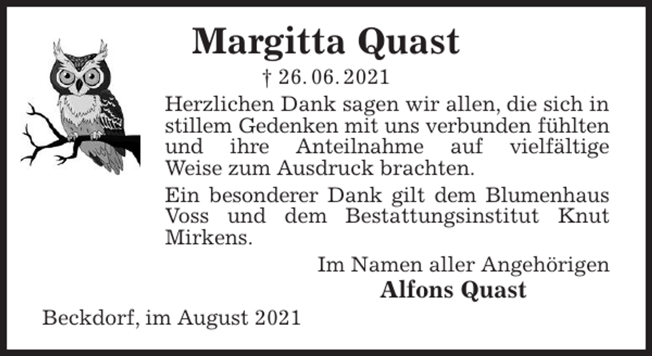 <p>Margitta Quast<br />† 26. 06. 2021<br />Herzlichen Dank sagen wir allen, die sich in stillem Gedenken mit uns verbunden fühlten und ihre Anteilnahme auf vielfältige<br />Weise zum Ausdruck brachten.<br />Ein besonderer Dank gilt dem Blumenhaus<br />Voss und dem Bestattungsinstitut Knut Mirkens.<br />Im Namen aller Angehörigen<br />Alfons Quast<br />Beckdorf, im August 2021</p>