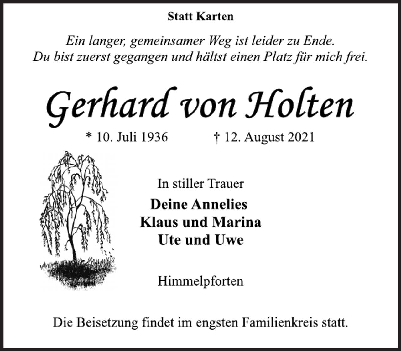 <p>Statt Karten<br />Ein langer, gemeinsamer Weg ist leider zu Ende.<br />Du bist zuerst gegangen und hältst einen Platz für mich frei.<br />Gerhard von Holten<br />* 10. Juli 1936 † 12. August 2021<br />In stiller Trauer<br />Deine Annelies<br />Klaus und Marina<br />Ute und Uwe<br />Himmelpforten<br />Die Beisetzung findet im engsten Familienkreis statt.</p>