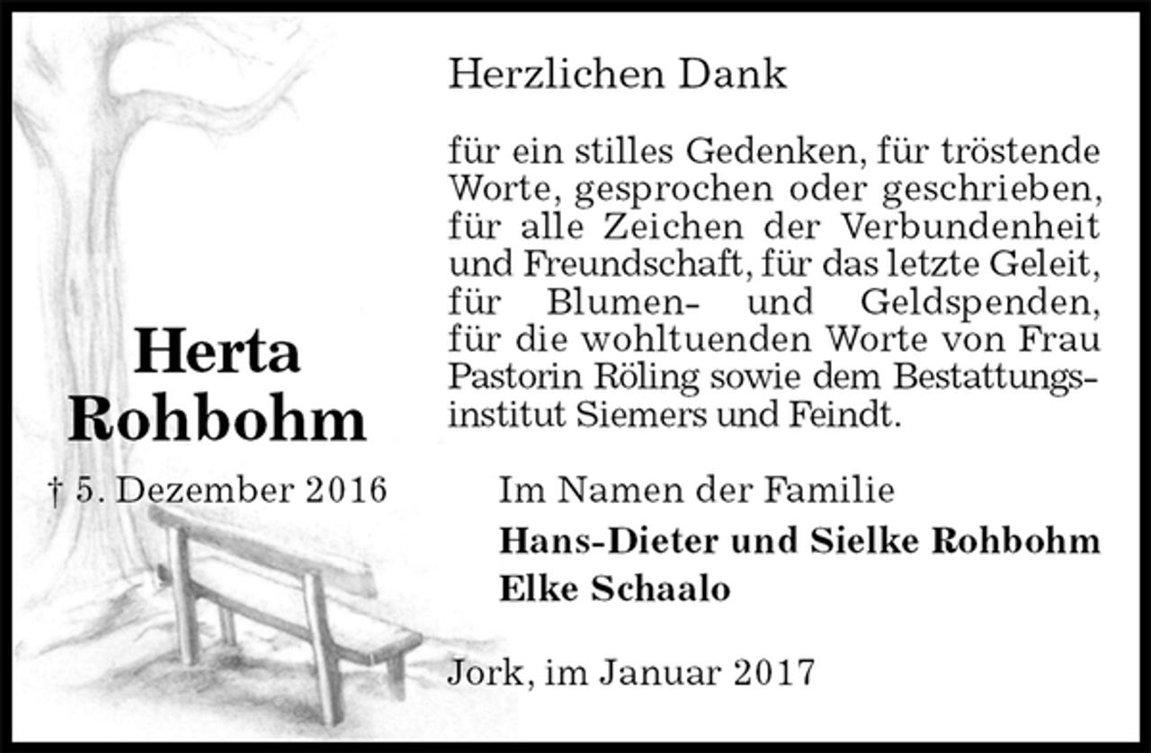 <p>Herzlichen Dank</p><p>für ein stilles Gedenken, für tröstende<br />Worte, gesprochen oder geschrieben, für alle Zeichen der Verbundenheit und Freundschaft, für das letzte Geleit,<br />für Blumen- und Geldspenden,<br />für die wohltuenden Worte von Frau Pastorin Röling sowie dem Bestattungsinstitut Siemers und Feindt.<br />Im Namen der Familie<br />Hans-Dieter und Sielke Rohbohm<br />Elke Schaalo<br />Jork, im Januar 2017<br />Herta<br />Rohbohm<br />† 5. Dezember 2016</p>