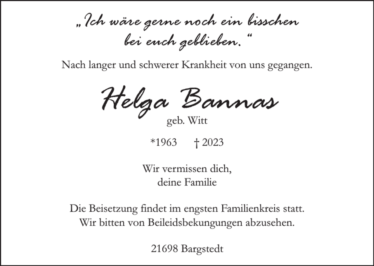 <p>"Ich wäre gerne noch ein bisschen<br />bei euch geblieben."<br />Nach langer und schwerer Krankheit von uns gegangen.<br />Helga Bannas<br />geb. Witt<br />*1963 + 2023<br />Wir vermissen dich,<br />deine Familie</p><p>Die Beisetzung findet im engsten Familienkreis statt.<br />Von Beileidsbekundungen bitten wir abzusehen.<br />21698 Bargstedt</p>