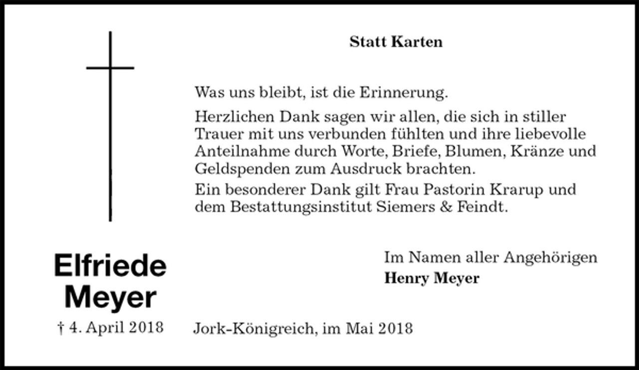 <p>Statt Karten<br />Was uns bleibt, ist die Erinnerung.<br />Herzlichen Dank sagen wir allen, die sich in stiller Trauer mit uns verbunden fühlten und ihre liebevolle Anteilnahme durch Worte, Briefe, Blumen, Kränze und Geldspenden zum Ausdruck brachten.<br />Ein besonderer Dank gilt Frau Pastorin Krarup und dem Bestattungsinstitut Siemers &amp; Feindt.<br />Im Namen aller Angehörigen<br />Henry Meyer<br />Jork-Königreich, im Mai 2018<br />Elfriede<br />Meyer<br />† 4. April 2018</p>