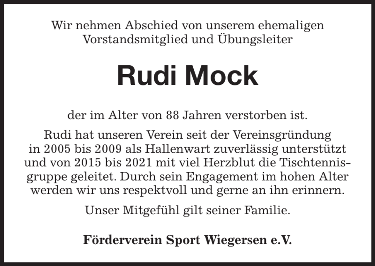 <p>Wir nehmen Abschied von unserem ehemaligen<br />Vorstandsmitglied und Übungsleiter<br />Rudi Mock<br />der im Alter von 88 Jahren verstorben ist.<br />Rudi hat unseren Verein seit der Vereinsgründung<br />in 2005 bis 2009 als Hallenwart zuverlässig unterstützt<br />und von 2015 bis 2021 mit viel Herzblut die Tischtennis-<br />gruppe geleitet. Durch sein Engagement im hohen Alter<br />werden wir uns respektvoll und gerne an ihn erinnern.<br />Unser Mitgefühl gilt seiner Familie.<br />Förderverein Sport Wiegersen e.V.</p>