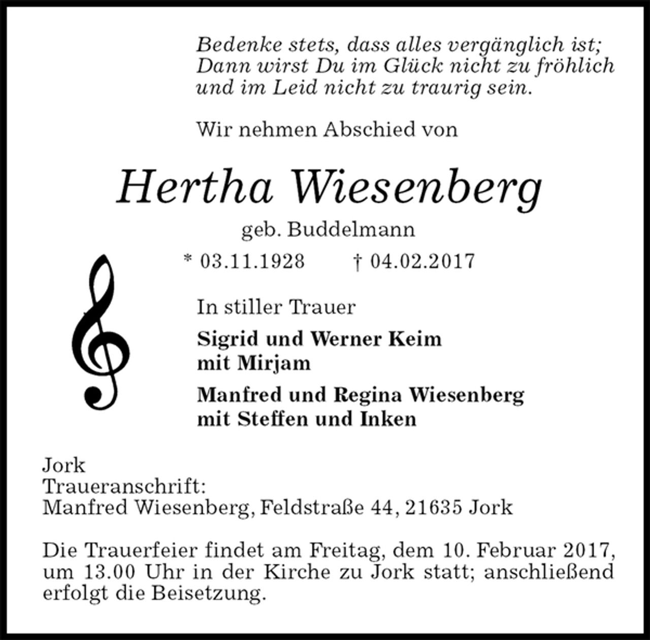 <p>Bedenke stets, dass alles vergänglich ist;<br />Dann wirst Du im Glück nicht zu fröhlich<br />und im Leid nicht zu traurig sein.</p>
<p>Wir nehmen Abschied von<br />Hertha Wiesenberg<br />geb. Buddelmann<br />* 03.11.1928 † 04.02.2017<br />In stiller Trauer<br />Sigrid und Werner Keim<br />mit Mirjam<br />Manfred und Regina Wiesenberg<br />mit Steffen und Inken<br />Jork<br />Traueranschrift:<br />Manfred Wiesenberg, Feldstraße 44, 21635 Jork</p>
<p>Die Trauerfeier findet am Freitag, dem 10. Februar 2017, um 13.00 Uhr in der Kirche zu Jork statt; anschließend erfolgt die Beisetzung.</p>