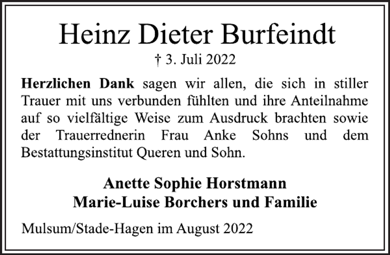 <p>Heinz Dieter Burfeindt<br />† 3. Juli 2022<br />Herzlichen Dank sagen wir allen, die sich in stiller<br />Trauer mit uns verbunden fühlten und ihre Anteilnahme<br />auf so vielfältige Weise zum Ausdruck brachten sowie<br />der Trauerrednerin Frau Anke Sohns und dem<br />Bestattungsinstitut Queren und Sohn.<br />Mulsum/Stade-Hagen im August 2022<br />Anette Sophie Horstmann<br />Marie-Luise Borchers und Familie</p>