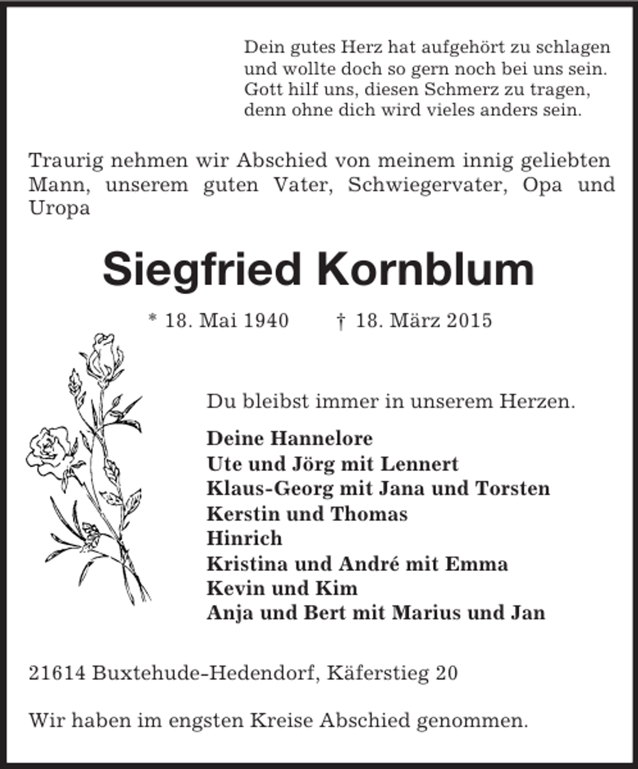 <p>Dein gutes Herz hat aufgehört zu schlagen<br />und wollte doch so gern noch bei uns sein.<br />Gott hilf uns, diesen Schmerz zu tragen,<br />denn ohne dich wird vieles anders sein.<br />Traurig nehmen wir Abschied von meinem innig geliebten Mann, unserem guten Vater, Schwiegervater, Opa und Uropa<br />Siegfried Kornblum<br />* 18. Mai 1940 † 18. März 2015<br />Du bleibst immer in unserem Herzen.<br />Deine Hannelore<br />Ute und Jörg mit Lennert<br />Klaus-Georg mit Jana und Torsten<br />Kerstin und Thomas<br />Hinrich<br />Kristina und André mit Emma<br />Kevin und Kim<br />Anja und Bert mit Marius und Jan<br />21614 Buxtehude-Hedendorf, Käferstieg 20</p><p>Wir haben im engsten Kreise Abschied genommen.</p>