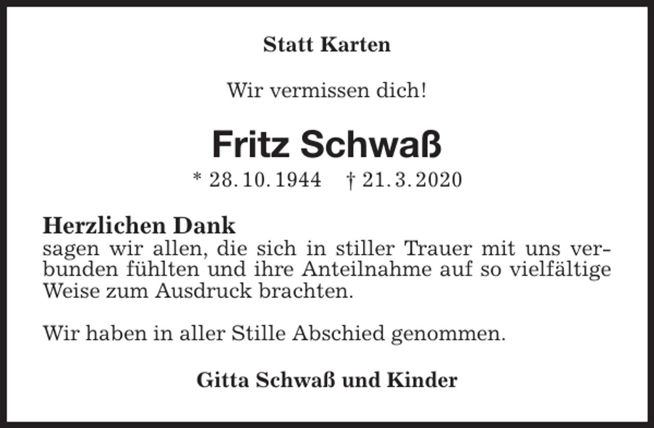 <p>Statt Karten<br />Wir vermissen dich!<br />Fritz Schwaß<br />* 28. 10. 1944 † 21. 3. 2020<br />Herzlichen Dank<br />sagen wir allen, die sich in stiller Trauer mit uns verbunden fühlten und ihre Anteilnahme auf so vielfältige Weise zum Ausdruck brachten.</p>
<p>Wir haben in aller Stille Abschied genommen.<br />Gitta Schwaß und Kinder</p>