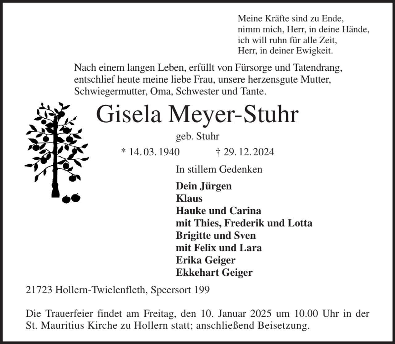 <p>Meine Kräfte sind zu Ende,<br />nimm mich, Herr, in deine Hände,<br />ich will ruhn für alle Zeit,<br />Herr, in deiner Ewigkeit.<br />Nach einem langen Leben, erfüllt von Fürsorge und Tatendrang,<br />entschlief heute meine liebe Frau, unsere herzensgute Mutter,<br />Schwiegermutter, Oma, Schwester und Tante.<br />Gisela Meyer-Stuhr<br />geb. Stuhr<br />* 14. 03. 1940 † 29. 12. 2024<br />In stillem Gedenken<br />Dein Jürgen<br />Klaus<br />Hauke und Carina<br />mit Thies, Frederik und Lotta<br />Brigitte und Sven<br />mit Felix und Lara<br />Erika Geiger<br />Ekkehart Geiger<br />21723 Hollern-Twielenfleth, Speersort 199</p><p>Die Trauerfeier findet am Freitag, den 10. Januar 2025 um 10.00 Uhr in der<br />St. Mauritius Kirche zu Hollern statt; anschließend Beisetzung.</p>