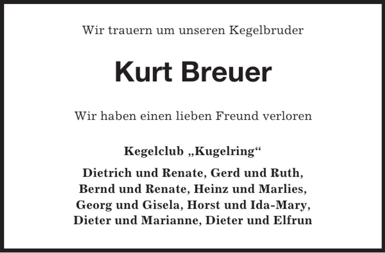 <p>Wir trauern um unseren Kegelbruder<br />Kurt Breuer<br />Wir haben einen lieben Freund verloren<br />Kegelclub „Kugelring“<br />Dietrich und Renate, Gerd und Ruth,<br />Bernd und Renate, Heinz und Marlies,<br />Georg und Gisela, Horst und Ida-Mary,<br />Dieter und Marianne, Dieter und Elfrun</p>