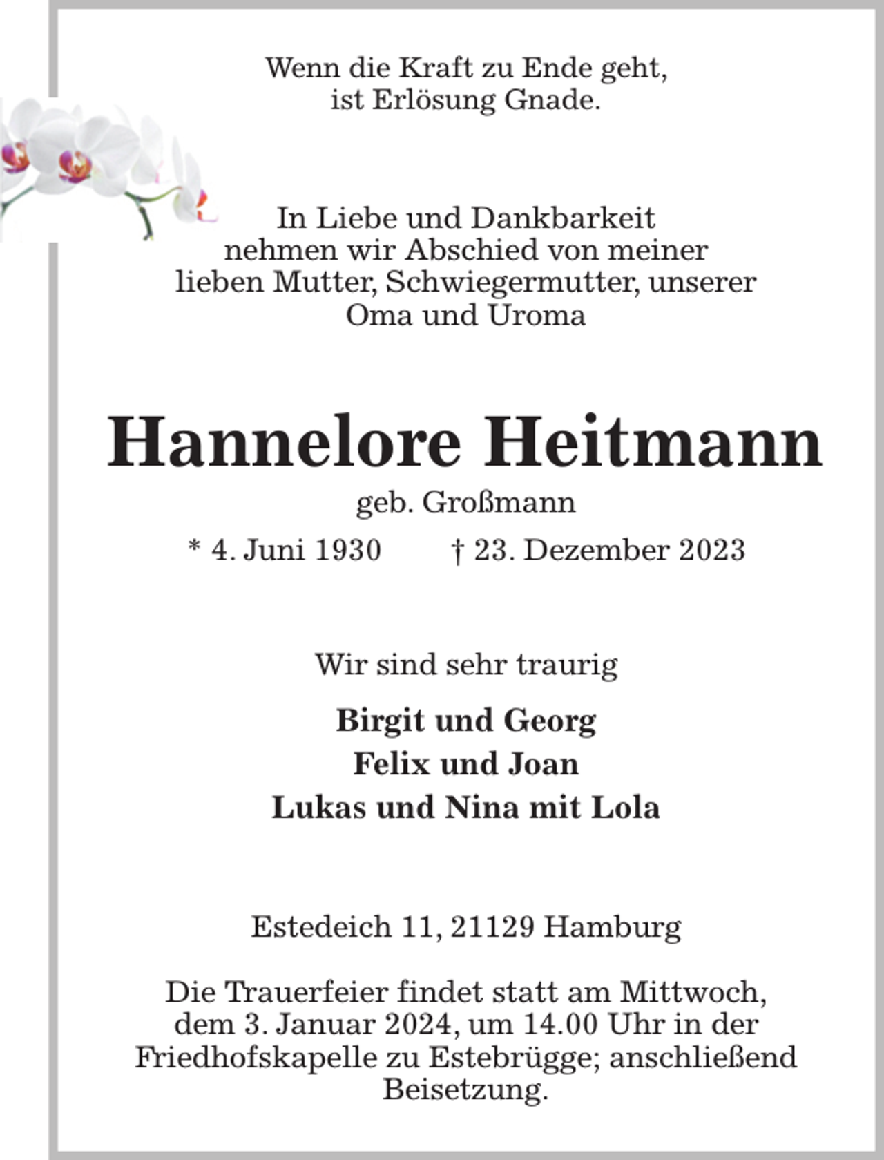 <p>Wenn die Kraft zu Ende geht,<br />ist Erlösung Gnade.<br />In Liebe und Dankbarkeit<br />nehmen wir Abschied von meiner<br />lieben Mutter, Schwiegermutter, unserer<br />Oma und Uroma<br />Hannelore Heitmann<br />geb. Großmann<br />* 4. Juni 1930 † 23. Dezember 2023<br />Wir sind sehr traurig<br />Birgit und Georg<br />Felix und Joan<br />Lukas und Nina mit Lola<br />Estedeich 11, 21129 Hamburg</p><p>Die Trauerfeier findet statt am Mittwoch,<br />dem 3. Januar 2024, um 14.00 Uhr in der<br />Friedhofskapelle zu Estebrügge; anschließend Beisetzung.</p>