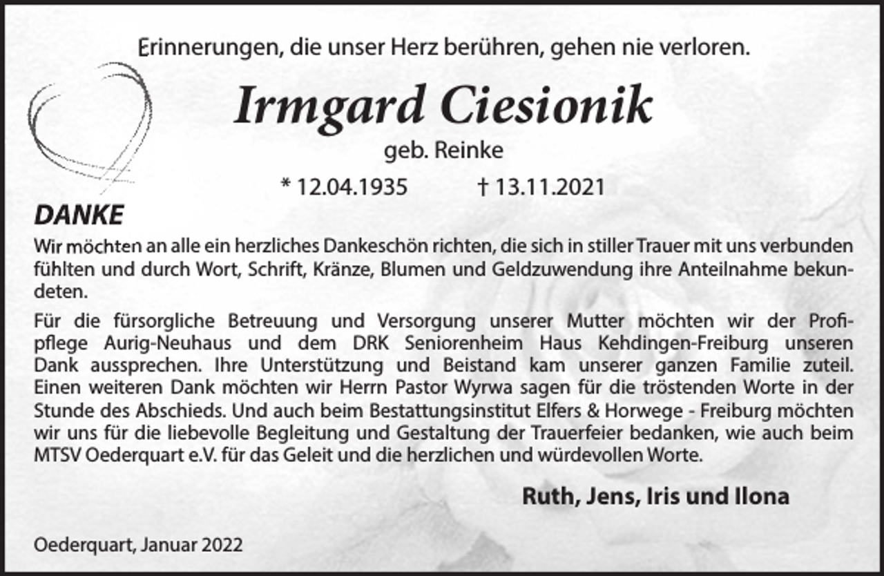 <p>Erinnerungen, die unser Herz berühren, gehen nie verloren.<br />Irmgard Ciesionik<br />geb. Reinke<br />* 12.04.1935 † 13.11.2021<br />DANKE<br />Wir möchten an alle ein herzliches Dankeschön richten, die sich in stiller Trauer<br />mit uns verbunden fühlten und durch Wort, Schrift, Kränze, Blumen und Geld-<br />zuwendung ihre Anteilnahme bekundeten.<br />Für die fürsorgliche Betreuung und Versorgung unserer Mutter möchten wir der<br />Profipflege Aurig-Neuhaus und dem DRK Seniorenheim Haus Kehdingen-<br />Freiburg unseren Dank aussprechen. Ihre Unterstützung und Beistand kam<br />unserer ganzen Familie zuteil.<br />Einen weiteren Dank möchten wir Herrn Pastor Wyrwa sagen für die tröstenden Worte in der Stunde des Abschieds. Und auch beim Bestattungsinstitut Elfers &amp; Horwege - Freiburg möchten wir uns für die liebevolle Begleitung und Gestaltung der Trauerfeier bedanken, wie auch beim MTSV Oederquart e.V. für das Geleit und die herzlichen und würdevollen Worte.<br />Ruth, Jens, Iris und Ilona<br />Oederquart, Januar 2022</p>