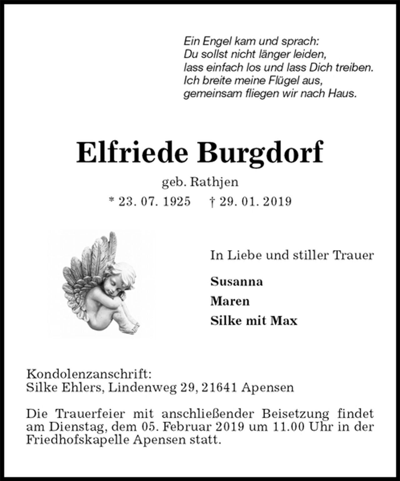 <p>Ein Engel kam und sprach:<br />Du sollst nicht länger leiden,<br />lass einfach los und lass Dich treiben.<br />Ich breite meine Flügel aus,<br />gemeinsam fliegen wir nach Haus.<br />Elfriede Burgdorf<br />geb. Rathjen<br />* 23. 07. 1925 † 29. 01. 2019<br />In Liebe und stiller Trauer</p><p>Susanna<br />Maren<br />Silke mit Max<br />Kondolenzanschrift:<br />Silke Ehlers, Lindenweg 29, 21641 Apensen</p><p>Die Trauerfeier mit anschließender Beisetzung findet am Dienstag, dem 05. Februar 2019 um 11.00 Uhr in der Friedhofskapelle Apensen statt.</p>