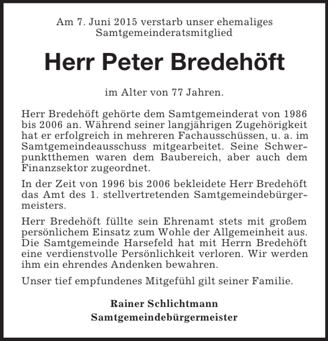 <p>Am 7. Juni 2015 verstarb unser ehemaliges<br />Samtgemeinderatsmitglied<br />Herr Peter Bredehöft<br />im Alter von 77 Jahren.</p><p>Herr Bredehöft gehörte dem Samtgemeinderat von 1986 bis 2006 an. Während seiner langjährigen Zugehörigkeit hat er erfolgreich in mehreren Fachausschüssen, u. a. im Samtgemeindeausschuss mitgearbeitet. Seine Schwerpunktthemen waren dem Baubereich, aber auch dem<br />Finanzsektor zugeordnet.<br />In der Zeit von 1996 bis 2006 bekleidete Herr Bredehöft das Amt des 1. stellvertretenden Samtgemeindebürgermeisters.<br />Herr Bredehöft füllte sein Ehrenamt stets mit großem persönlichem Einsatz zum Wohle der Allgemeinheit aus. Die Samtgemeinde Harsefeld hat mit Herrn Bredehöft eine verdienstvolle Persönlichkeit verloren. Wir werden ihm ein ehrendes Andenken bewahren.<br />Unser tief empfundenes Mitgefühl gilt seiner Familie.<br />Rainer Schlichtmann<br />Samtgemeindebürgermeister</p>