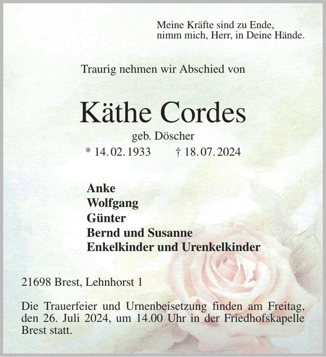 <p>Meine Kräfte sind zu Ende,<br />nimm mich, Herr, in Deine Hände.<br />Traurig nehmen wir Abschied von<br />Käthe Cordes<br />geb. Döscher<br />* 14. 02. 1933 † 18. 07. 2024<br />Anke<br />Wolfgang<br />Günter<br />Bernd und Susanne<br />Enkelkinder und Urenkelkinder<br />21698 Brest, Lehnhorst 1</p><p>Die Trauerfeier und Urnenbeisetzung finden am Freitag, den 26. Juli 2024, um 14.00 Uhr in der Friedhofskapelle Brest statt.</p>