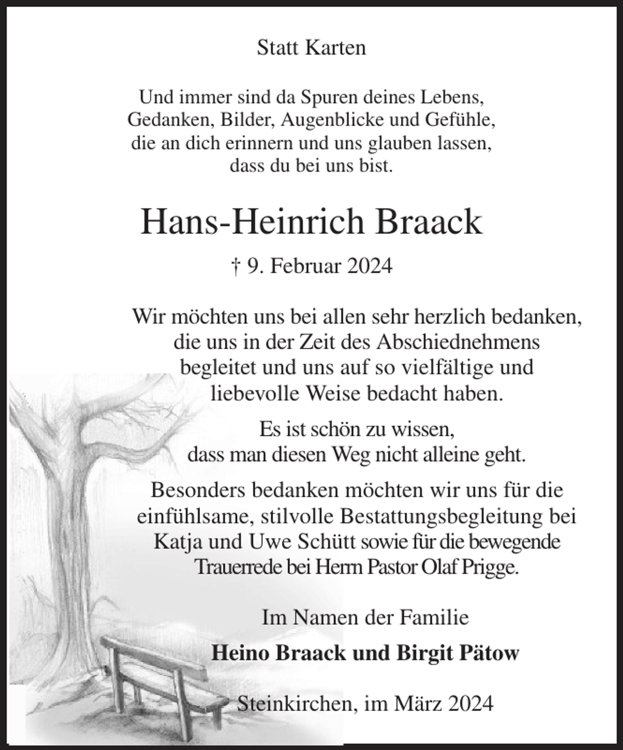 <p>Statt Karten<br />Und immer sind da Spuren deines Lebens,<br />Gedanken, Bilder, Augenblicke und Gefühle,<br />die an dich erinnern und uns glauben lassen,<br />dass du bei uns bist.<br />Hans-Heinrich Braack<br />† 9. Februar 2024<br />Wir möchten uns bei allen sehr herzlich bedanken,<br />die uns in der Zeit des Abschiednehmens<br />begleitet und uns auf so vielfältige und<br />liebevolle Weise bedacht haben.<br />Es ist schön zu wissen,<br />dass man diesen Weg nicht alleine geht.<br />Besonders bedanken möchten wir uns für die<br />einfühlsame, stilvolle Bestattungsbegleitung bei<br />Katja und Uwe Schütt sowie für die bewegende<br />Trauerrede bei Herrn Pastor Olaf Prigge.<br />Im Namen der Familie<br />Heino Braack und Birgit Pätow<br />Steinkirchen, im März 2024</p>
