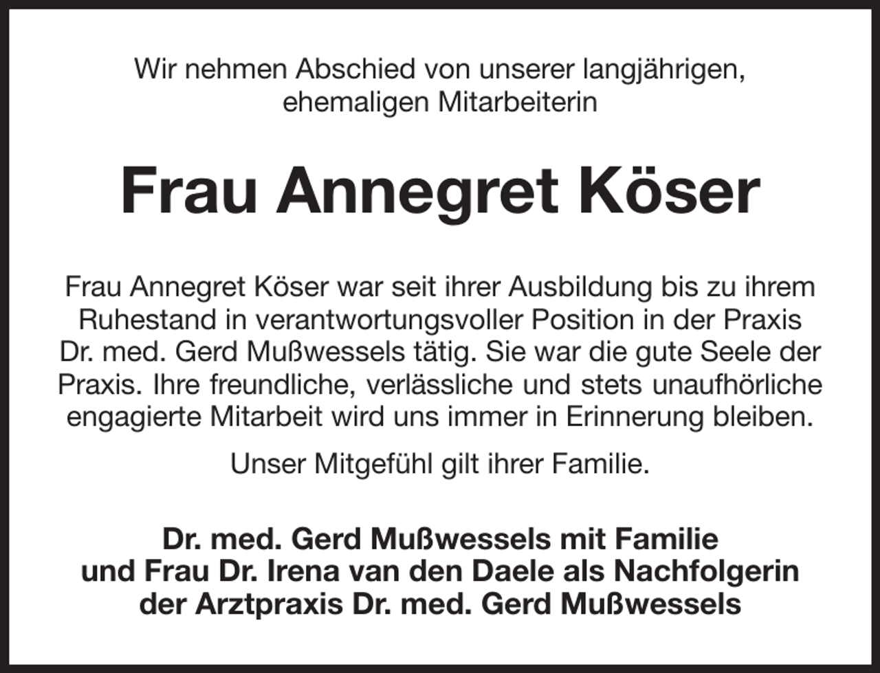 <p>Wir nehmen Abschied von unserer langjährigen,<br />ehemaligen Mitarbeiterin<br />Frau Annegret Köser<br />Frau Annegret Köser war seit ihrer Ausbildung bis zu ihrem Ruhestand in verantwortungsvoller Position in der Praxis Dr. med. Gerd Mußwessels tätig. Sie war die gute Seele der Praxis. Ihre freundliche, verlässliche und stets unaufhörliche<br />engagierte Mitarbeit wird uns immer in Erinnerung bleiben.<br />Unser Mitgefühl gilt ihrer Familie.<br />Dr. med. Gerd Mußwessels mit Familie<br />und Frau Dr. Irena van den Daele als Nachfolgerin der Arztpraxis Dr. med. Gerd Mußwessels</p>