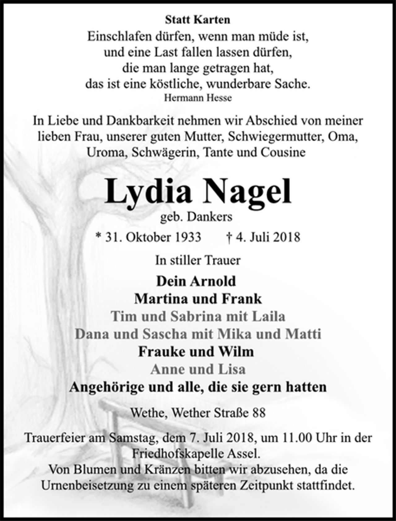 <p>Statt Karten<br />Einschlafen dürfen, wenn man müde ist,<br />und eine Last fallen lassen dürfen,<br />die man lange getragen hat,<br />das ist eine köstliche, wunderbare Sache.<br />Hermann Hesse<br />In Liebe und Dankbarkeit nehmen wir Abschied von meiner<br />lieben Frau, unserer guten Mutter, Schwiegermutter, Oma,<br />Uroma, Schwägerin, Tante und Cousine<br />Lydia Nagel<br />geb. Dankers<br />* 31. Oktober 1933 † 4. Juli 2018<br />In stiller Trauer<br />Dein Arnold<br />Martina und Frank<br />Tim und Sabrina mit Laila<br />Dana und Sascha mit Mika und Matti<br />Frauke und Wilm<br />Anne und Lisa<br />Angehörige und alle, die sie gern hatten<br />Wethe, Wether Straße 88<br />Trauerfeier am Samstag, dem 7. Juli 2018, um 11.00 Uhr in der<br />Friedhofskapelle Assel.<br />Von Blumen und Kränzen bitten wir abzusehen, da die<br />Urnenbeisetzung zu einem späteren Zeitpunkt stattfindet.</p>