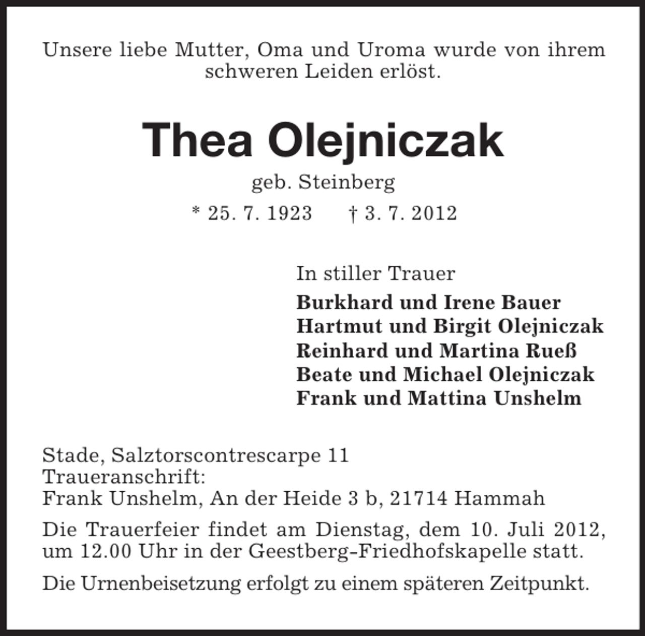 <p>Unsere liebe Mutter, Oma und Uroma wurde von ihrem schweren Leiden erlöst.<br />Thea Olejniczak<br />geb. Steinberg<br />* 25. 7. 1923 † 3. 7. 2012<br />In stiller Trauer<br />Burkhard und Irene Bauer<br />Hartmut und Birgit Olejniczak<br />Reinhard und Martina Rueß<br />Beate und Michael Olejniczak<br />Frank und Mattina Unshelm<br />Stade, Salztorscontrescarpe 11<br />Traueranschrift:<br />Frank Unshelm, An der Heide 3 b, 21714 Hammah<br />Die Trauerfeier findet am Dienstag, dem 10. Juli 2012, um 12.00 Uhr in der Geestberg-Friedhofskapelle statt.<br />Die Urnenbeisetzung erfolgt zu einem späteren Zeitpunkt.</p>