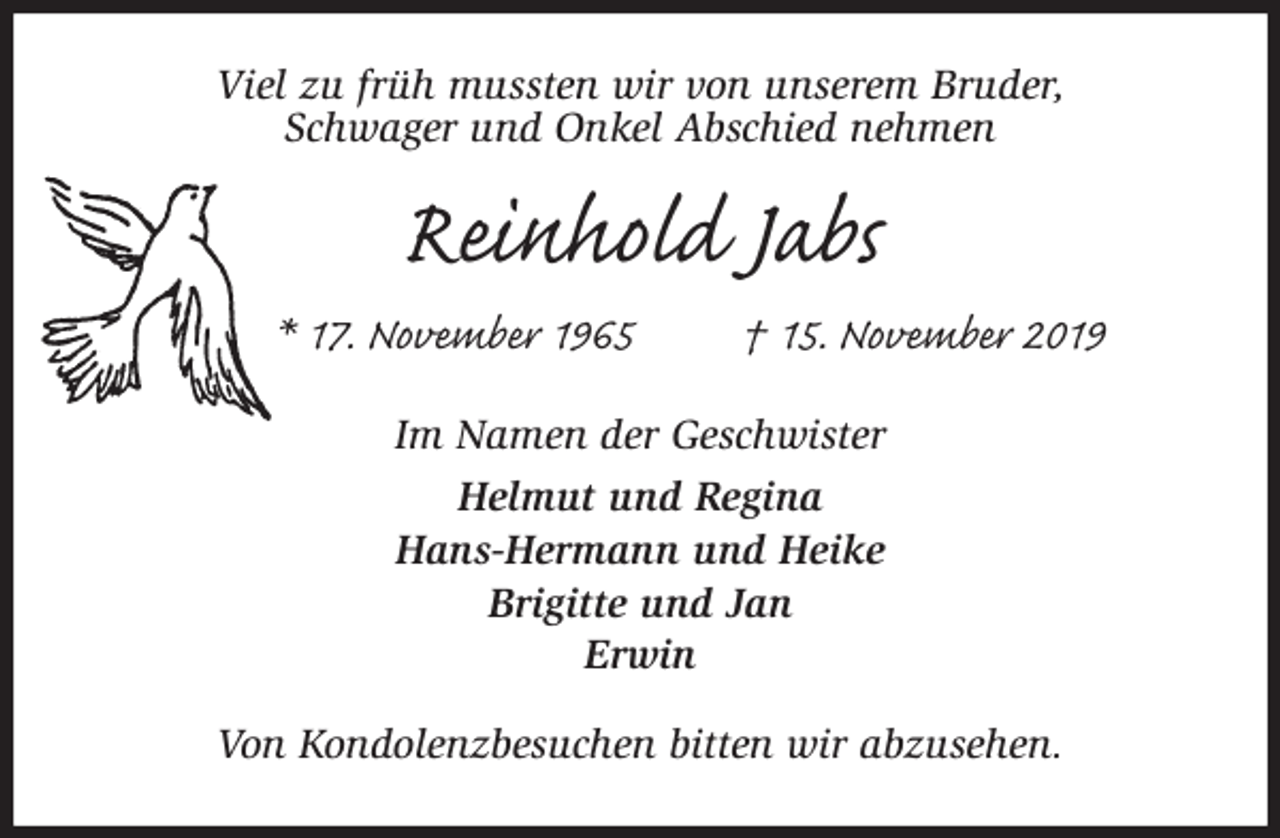 <p>Viel zu früh mussten wir von unserem Bruder,<br />Schwager und Onkel Abschied nehmen<br />Reinhold Jabs<br />* 17. November 1965 † 15. November 2019<br />Im Namen der Geschwister<br />Helmut und Regina<br />Hans-Hermann und Heike<br />Brigitte und Jan<br />Erwin<br />Von Kondolenzbesuchen bitten wir abzusehen.</p>