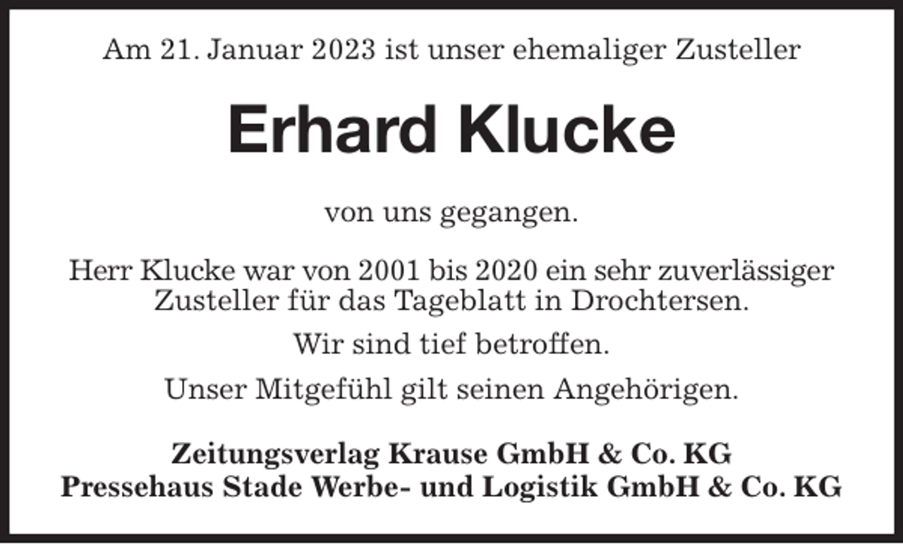 <p>Am 21. Januar 2023 ist unser ehemaliger Zusteller<br />Erhard Klucke<br />Zeitungsverlag Krause GmbH &amp; Co. KG<br />Pressehaus Stade Werbe- und Logistik GmbH &amp; Co. KG<br />von uns gegangen.<br />Herr Klucke war von 2001 bis 2020 ein sehr zuverlässiger<br />Zusteller für das Tageblatt in Drochtersen.<br />Wir sind tief betroffen.<br />Unser Mitgefühl gilt seinen Angehörigen.</p>
