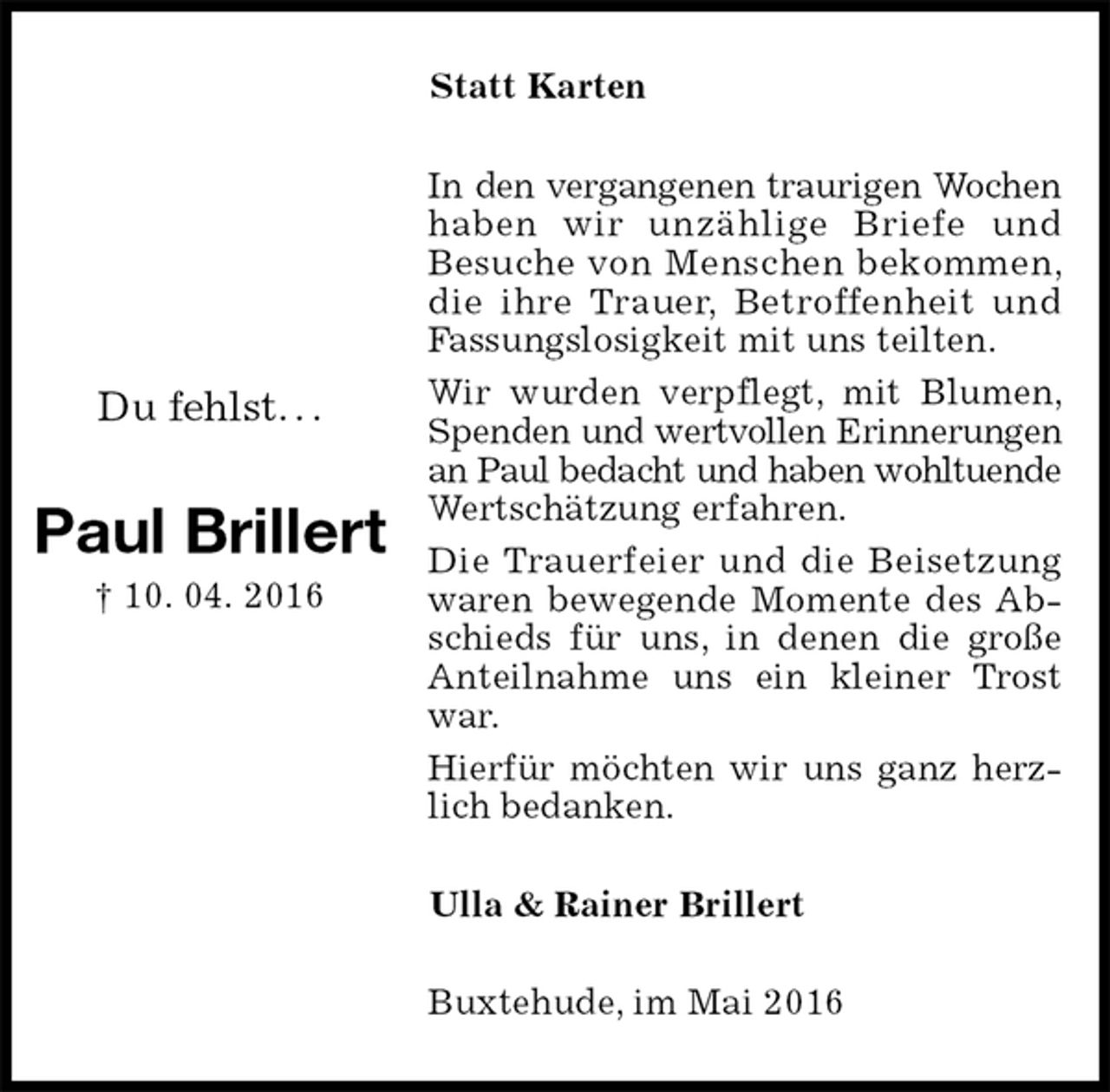 <p>Statt Karten<br />In den vergangenen traurigen Wochen<br />haben wir unzählige Briefe und Besuche von Menschen bekommen, die ihre Trauer, Betroffenheit und Fassungslosigkeit mit uns teilten.<br />Wir wurden verpflegt, mit Blumen, Spenden und wertvollen Erinnerungen<br />an Paul bedacht und haben wohltuende<br />Wertschätzung erfahren.<br />Die Trauerfeier und die Beisetzung waren bewegende Momente des Abschieds für uns, in denen die große Anteilnahme uns ein kleiner Trost war.<br />Hierfür möchten wir uns ganz herzlich bedanken.<br />Ulla &amp; Rainer Brillert<br />Buxtehude, im Mai 2016</p>
<p>Du fehlst. . .</p>
<p>Paul Brillert<br />† 10. 04. 2016</p>